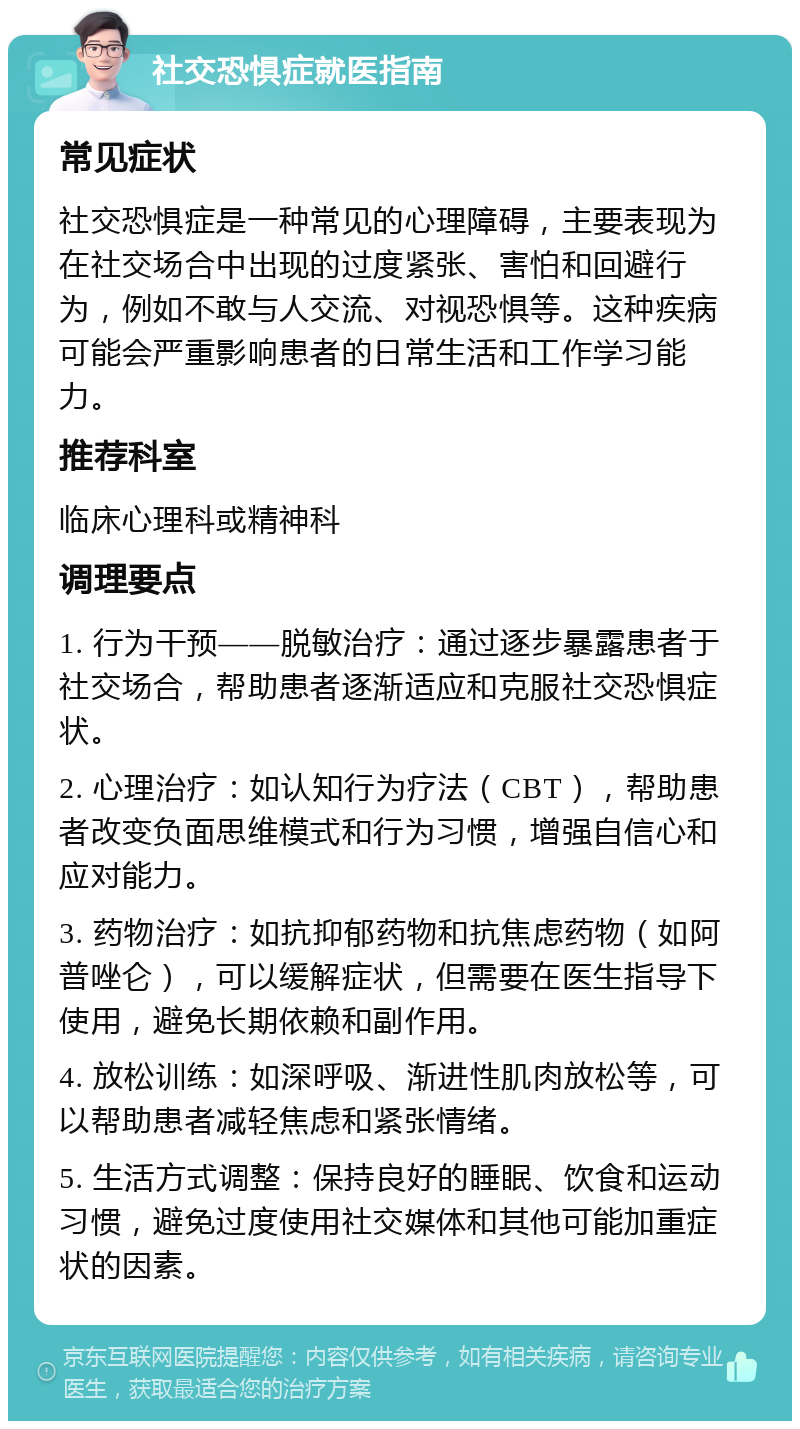 社交恐惧症就医指南 常见症状 社交恐惧症是一种常见的心理障碍，主要表现为在社交场合中出现的过度紧张、害怕和回避行为，例如不敢与人交流、对视恐惧等。这种疾病可能会严重影响患者的日常生活和工作学习能力。 推荐科室 临床心理科或精神科 调理要点 1. 行为干预——脱敏治疗：通过逐步暴露患者于社交场合，帮助患者逐渐适应和克服社交恐惧症状。 2. 心理治疗：如认知行为疗法（CBT），帮助患者改变负面思维模式和行为习惯，增强自信心和应对能力。 3. 药物治疗：如抗抑郁药物和抗焦虑药物（如阿普唑仑），可以缓解症状，但需要在医生指导下使用，避免长期依赖和副作用。 4. 放松训练：如深呼吸、渐进性肌肉放松等，可以帮助患者减轻焦虑和紧张情绪。 5. 生活方式调整：保持良好的睡眠、饮食和运动习惯，避免过度使用社交媒体和其他可能加重症状的因素。