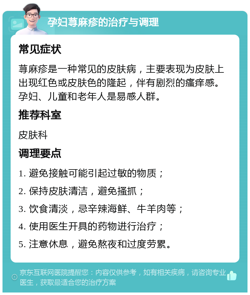 孕妇荨麻疹的治疗与调理 常见症状 荨麻疹是一种常见的皮肤病，主要表现为皮肤上出现红色或皮肤色的隆起，伴有剧烈的瘙痒感。孕妇、儿童和老年人是易感人群。 推荐科室 皮肤科 调理要点 1. 避免接触可能引起过敏的物质； 2. 保持皮肤清洁，避免搔抓； 3. 饮食清淡，忌辛辣海鲜、牛羊肉等； 4. 使用医生开具的药物进行治疗； 5. 注意休息，避免熬夜和过度劳累。