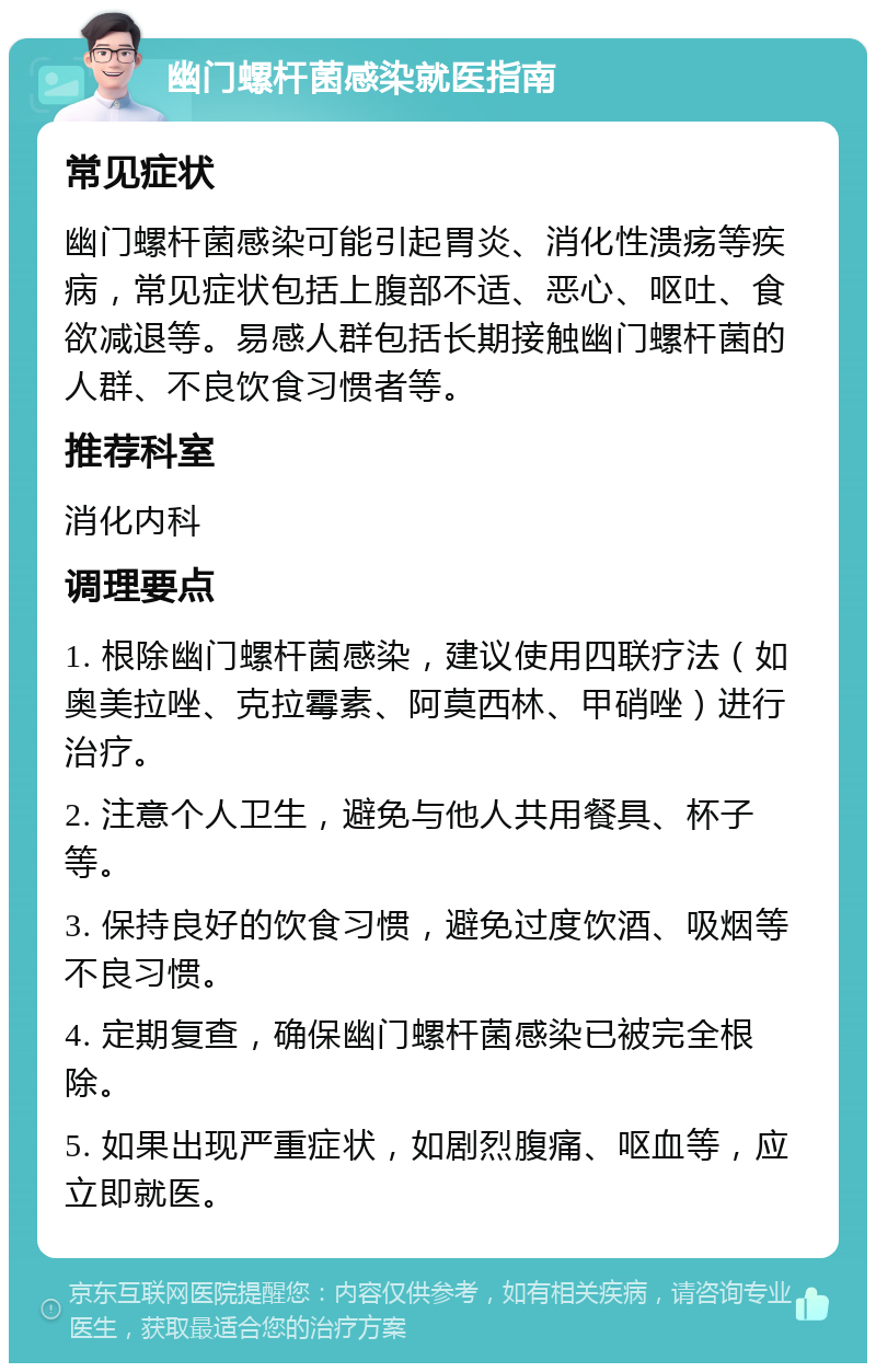 幽门螺杆菌感染就医指南 常见症状 幽门螺杆菌感染可能引起胃炎、消化性溃疡等疾病，常见症状包括上腹部不适、恶心、呕吐、食欲减退等。易感人群包括长期接触幽门螺杆菌的人群、不良饮食习惯者等。 推荐科室 消化内科 调理要点 1. 根除幽门螺杆菌感染，建议使用四联疗法（如奥美拉唑、克拉霉素、阿莫西林、甲硝唑）进行治疗。 2. 注意个人卫生，避免与他人共用餐具、杯子等。 3. 保持良好的饮食习惯，避免过度饮酒、吸烟等不良习惯。 4. 定期复查，确保幽门螺杆菌感染已被完全根除。 5. 如果出现严重症状，如剧烈腹痛、呕血等，应立即就医。