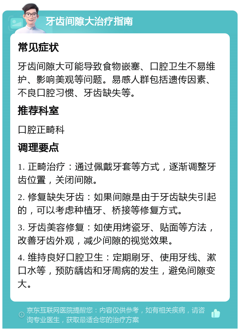 牙齿间隙大治疗指南 常见症状 牙齿间隙大可能导致食物嵌塞、口腔卫生不易维护、影响美观等问题。易感人群包括遗传因素、不良口腔习惯、牙齿缺失等。 推荐科室 口腔正畸科 调理要点 1. 正畸治疗：通过佩戴牙套等方式，逐渐调整牙齿位置，关闭间隙。 2. 修复缺失牙齿：如果间隙是由于牙齿缺失引起的，可以考虑种植牙、桥接等修复方式。 3. 牙齿美容修复：如使用烤瓷牙、贴面等方法，改善牙齿外观，减少间隙的视觉效果。 4. 维持良好口腔卫生：定期刷牙、使用牙线、漱口水等，预防龋齿和牙周病的发生，避免间隙变大。