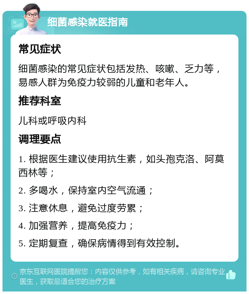 细菌感染就医指南 常见症状 细菌感染的常见症状包括发热、咳嗽、乏力等，易感人群为免疫力较弱的儿童和老年人。 推荐科室 儿科或呼吸内科 调理要点 1. 根据医生建议使用抗生素，如头孢克洛、阿莫西林等； 2. 多喝水，保持室内空气流通； 3. 注意休息，避免过度劳累； 4. 加强营养，提高免疫力； 5. 定期复查，确保病情得到有效控制。