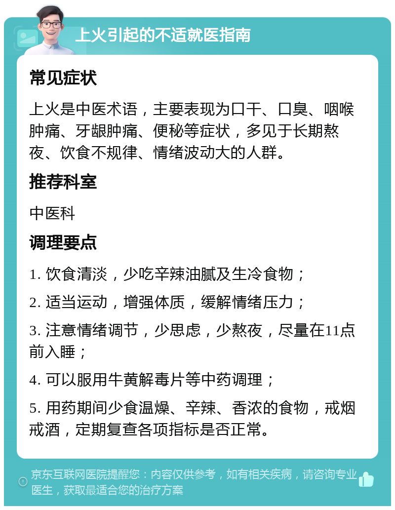 上火引起的不适就医指南 常见症状 上火是中医术语，主要表现为口干、口臭、咽喉肿痛、牙龈肿痛、便秘等症状，多见于长期熬夜、饮食不规律、情绪波动大的人群。 推荐科室 中医科 调理要点 1. 饮食清淡，少吃辛辣油腻及生冷食物； 2. 适当运动，增强体质，缓解情绪压力； 3. 注意情绪调节，少思虑，少熬夜，尽量在11点前入睡； 4. 可以服用牛黄解毒片等中药调理； 5. 用药期间少食温燥、辛辣、香浓的食物，戒烟戒酒，定期复查各项指标是否正常。