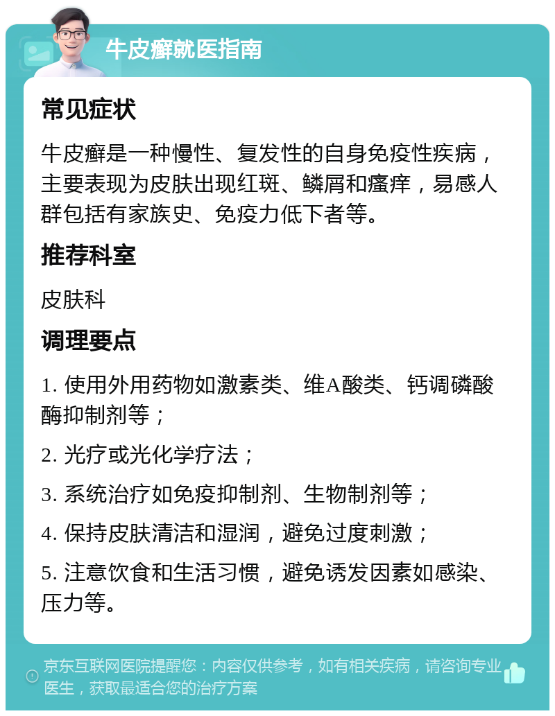 牛皮癣就医指南 常见症状 牛皮癣是一种慢性、复发性的自身免疫性疾病，主要表现为皮肤出现红斑、鳞屑和瘙痒，易感人群包括有家族史、免疫力低下者等。 推荐科室 皮肤科 调理要点 1. 使用外用药物如激素类、维A酸类、钙调磷酸酶抑制剂等； 2. 光疗或光化学疗法； 3. 系统治疗如免疫抑制剂、生物制剂等； 4. 保持皮肤清洁和湿润，避免过度刺激； 5. 注意饮食和生活习惯，避免诱发因素如感染、压力等。