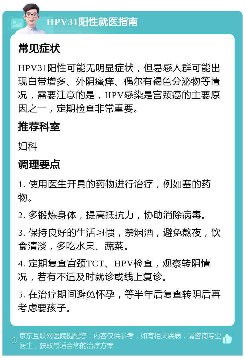 HPV31阳性就医指南 常见症状 HPV31阳性可能无明显症状，但易感人群可能出现白带增多、外阴瘙痒、偶尔有褐色分泌物等情况，需要注意的是，HPV感染是宫颈癌的主要原因之一，定期检查非常重要。 推荐科室 妇科 调理要点 1. 使用医生开具的药物进行治疗，例如塞的药物。 2. 多锻炼身体，提高抵抗力，协助消除病毒。 3. 保持良好的生活习惯，禁烟酒，避免熬夜，饮食清淡，多吃水果、蔬菜。 4. 定期复查宫颈TCT、HPV检查，观察转阴情况，若有不适及时就诊或线上复诊。 5. 在治疗期间避免怀孕，等半年后复查转阴后再考虑要孩子。