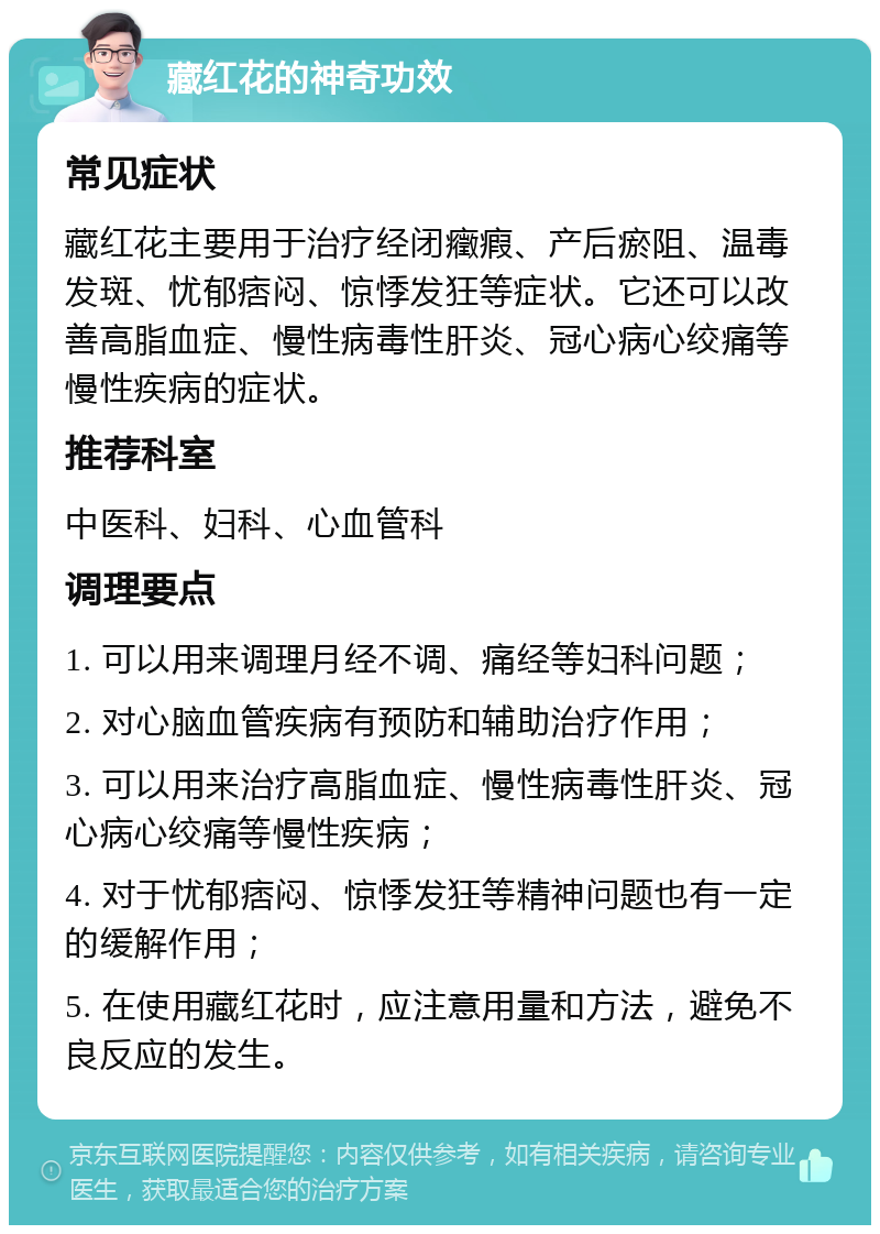 藏红花的神奇功效 常见症状 藏红花主要用于治疗经闭癥瘕、产后瘀阻、温毒发斑、忧郁痞闷、惊悸发狂等症状。它还可以改善高脂血症、慢性病毒性肝炎、冠心病心绞痛等慢性疾病的症状。 推荐科室 中医科、妇科、心血管科 调理要点 1. 可以用来调理月经不调、痛经等妇科问题； 2. 对心脑血管疾病有预防和辅助治疗作用； 3. 可以用来治疗高脂血症、慢性病毒性肝炎、冠心病心绞痛等慢性疾病； 4. 对于忧郁痞闷、惊悸发狂等精神问题也有一定的缓解作用； 5. 在使用藏红花时，应注意用量和方法，避免不良反应的发生。