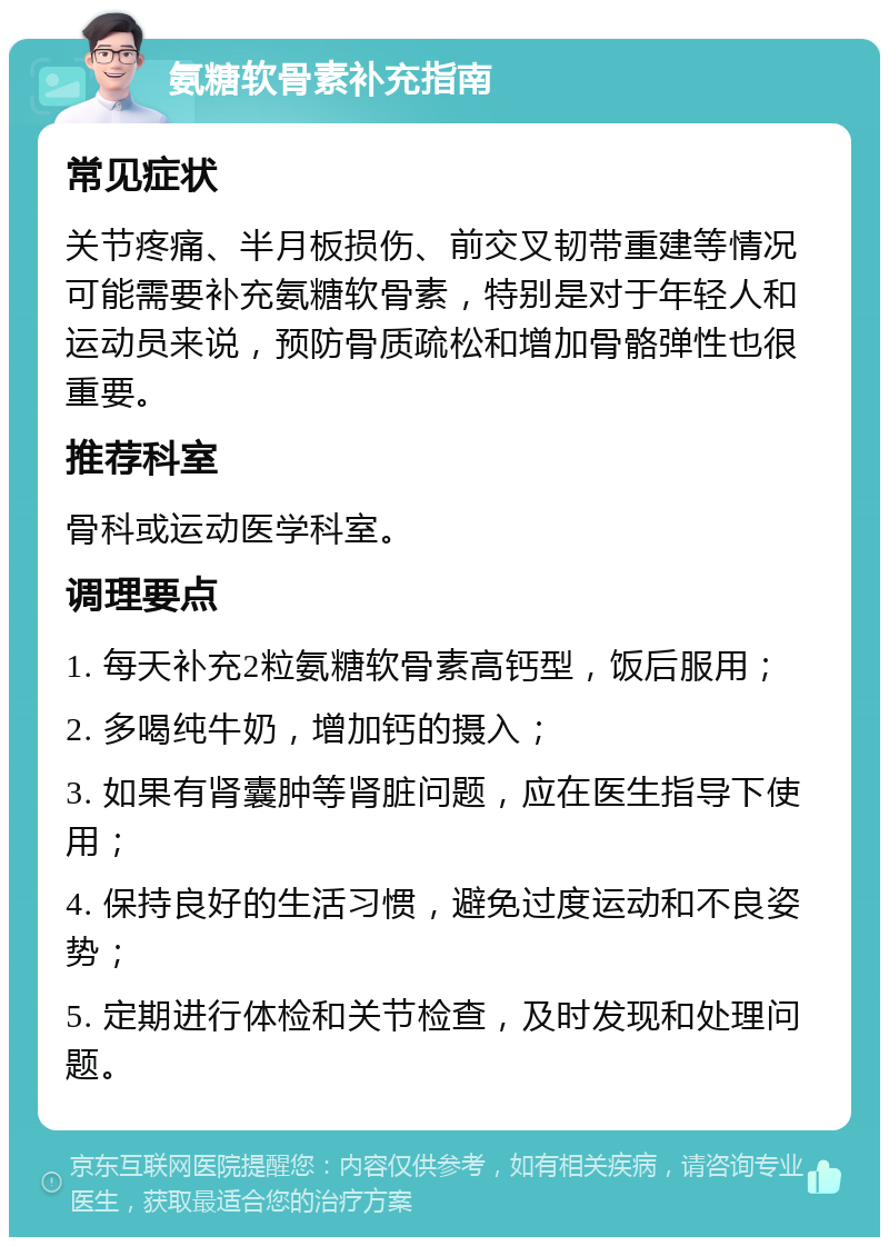 氨糖软骨素补充指南 常见症状 关节疼痛、半月板损伤、前交叉韧带重建等情况可能需要补充氨糖软骨素，特别是对于年轻人和运动员来说，预防骨质疏松和增加骨骼弹性也很重要。 推荐科室 骨科或运动医学科室。 调理要点 1. 每天补充2粒氨糖软骨素高钙型，饭后服用； 2. 多喝纯牛奶，增加钙的摄入； 3. 如果有肾囊肿等肾脏问题，应在医生指导下使用； 4. 保持良好的生活习惯，避免过度运动和不良姿势； 5. 定期进行体检和关节检查，及时发现和处理问题。