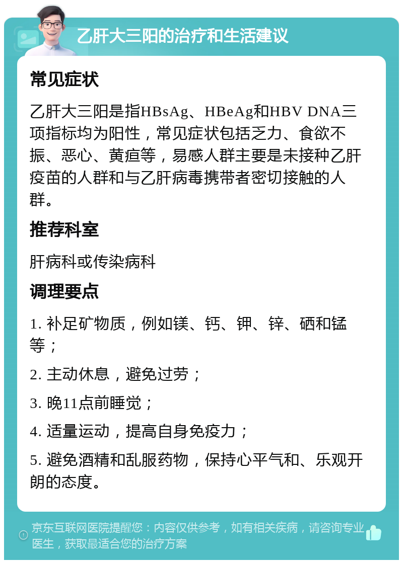 乙肝大三阳的治疗和生活建议 常见症状 乙肝大三阳是指HBsAg、HBeAg和HBV DNA三项指标均为阳性，常见症状包括乏力、食欲不振、恶心、黄疸等，易感人群主要是未接种乙肝疫苗的人群和与乙肝病毒携带者密切接触的人群。 推荐科室 肝病科或传染病科 调理要点 1. 补足矿物质，例如镁、钙、钾、锌、硒和锰等； 2. 主动休息，避免过劳； 3. 晚11点前睡觉； 4. 适量运动，提高自身免疫力； 5. 避免酒精和乱服药物，保持心平气和、乐观开朗的态度。