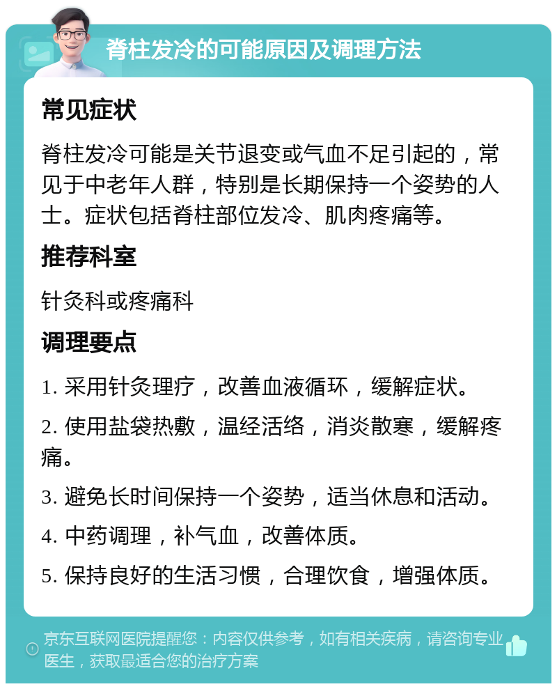 脊柱发冷的可能原因及调理方法 常见症状 脊柱发冷可能是关节退变或气血不足引起的，常见于中老年人群，特别是长期保持一个姿势的人士。症状包括脊柱部位发冷、肌肉疼痛等。 推荐科室 针灸科或疼痛科 调理要点 1. 采用针灸理疗，改善血液循环，缓解症状。 2. 使用盐袋热敷，温经活络，消炎散寒，缓解疼痛。 3. 避免长时间保持一个姿势，适当休息和活动。 4. 中药调理，补气血，改善体质。 5. 保持良好的生活习惯，合理饮食，增强体质。