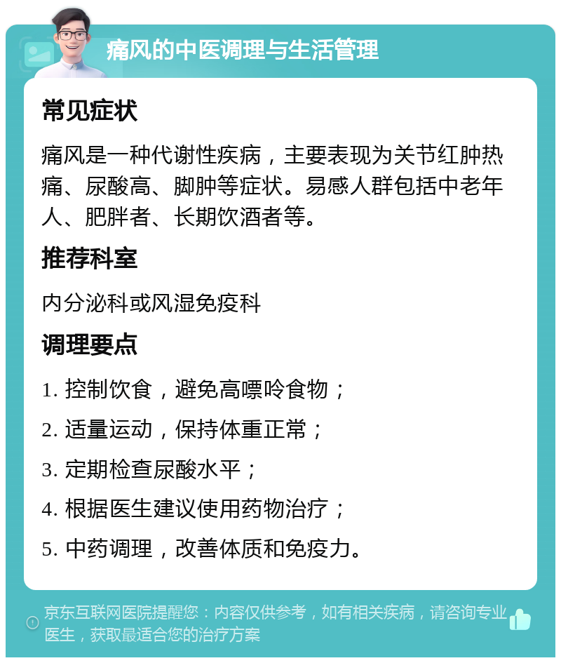 痛风的中医调理与生活管理 常见症状 痛风是一种代谢性疾病，主要表现为关节红肿热痛、尿酸高、脚肿等症状。易感人群包括中老年人、肥胖者、长期饮酒者等。 推荐科室 内分泌科或风湿免疫科 调理要点 1. 控制饮食，避免高嘌呤食物； 2. 适量运动，保持体重正常； 3. 定期检查尿酸水平； 4. 根据医生建议使用药物治疗； 5. 中药调理，改善体质和免疫力。