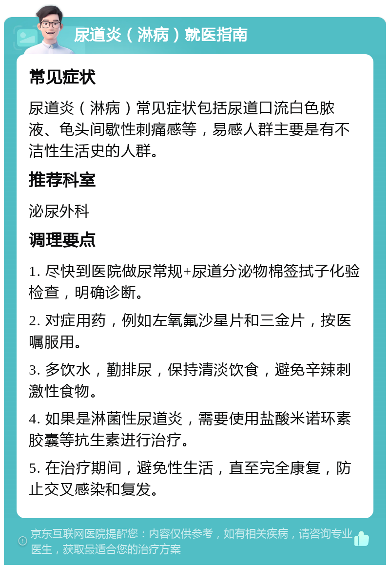 尿道炎（淋病）就医指南 常见症状 尿道炎（淋病）常见症状包括尿道口流白色脓液、龟头间歇性刺痛感等，易感人群主要是有不洁性生活史的人群。 推荐科室 泌尿外科 调理要点 1. 尽快到医院做尿常规+尿道分泌物棉签拭子化验检查，明确诊断。 2. 对症用药，例如左氧氟沙星片和三金片，按医嘱服用。 3. 多饮水，勤排尿，保持清淡饮食，避免辛辣刺激性食物。 4. 如果是淋菌性尿道炎，需要使用盐酸米诺环素胶囊等抗生素进行治疗。 5. 在治疗期间，避免性生活，直至完全康复，防止交叉感染和复发。