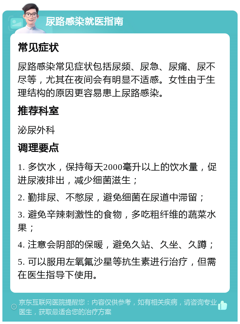 尿路感染就医指南 常见症状 尿路感染常见症状包括尿频、尿急、尿痛、尿不尽等，尤其在夜间会有明显不适感。女性由于生理结构的原因更容易患上尿路感染。 推荐科室 泌尿外科 调理要点 1. 多饮水，保持每天2000毫升以上的饮水量，促进尿液排出，减少细菌滋生； 2. 勤排尿、不憋尿，避免细菌在尿道中滞留； 3. 避免辛辣刺激性的食物，多吃粗纤维的蔬菜水果； 4. 注意会阴部的保暖，避免久站、久坐、久蹲； 5. 可以服用左氧氟沙星等抗生素进行治疗，但需在医生指导下使用。