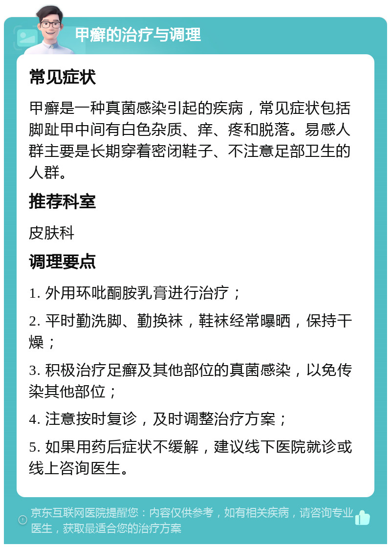 甲癣的治疗与调理 常见症状 甲癣是一种真菌感染引起的疾病，常见症状包括脚趾甲中间有白色杂质、痒、疼和脱落。易感人群主要是长期穿着密闭鞋子、不注意足部卫生的人群。 推荐科室 皮肤科 调理要点 1. 外用环吡酮胺乳膏进行治疗； 2. 平时勤洗脚、勤换袜，鞋袜经常曝晒，保持干燥； 3. 积极治疗足癣及其他部位的真菌感染，以免传染其他部位； 4. 注意按时复诊，及时调整治疗方案； 5. 如果用药后症状不缓解，建议线下医院就诊或线上咨询医生。