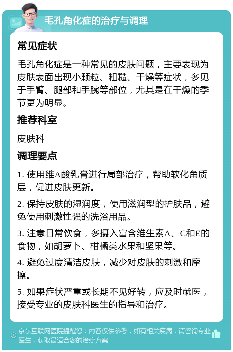 毛孔角化症的治疗与调理 常见症状 毛孔角化症是一种常见的皮肤问题，主要表现为皮肤表面出现小颗粒、粗糙、干燥等症状，多见于手臂、腿部和手腕等部位，尤其是在干燥的季节更为明显。 推荐科室 皮肤科 调理要点 1. 使用维A酸乳膏进行局部治疗，帮助软化角质层，促进皮肤更新。 2. 保持皮肤的湿润度，使用滋润型的护肤品，避免使用刺激性强的洗浴用品。 3. 注意日常饮食，多摄入富含维生素A、C和E的食物，如胡萝卜、柑橘类水果和坚果等。 4. 避免过度清洁皮肤，减少对皮肤的刺激和摩擦。 5. 如果症状严重或长期不见好转，应及时就医，接受专业的皮肤科医生的指导和治疗。