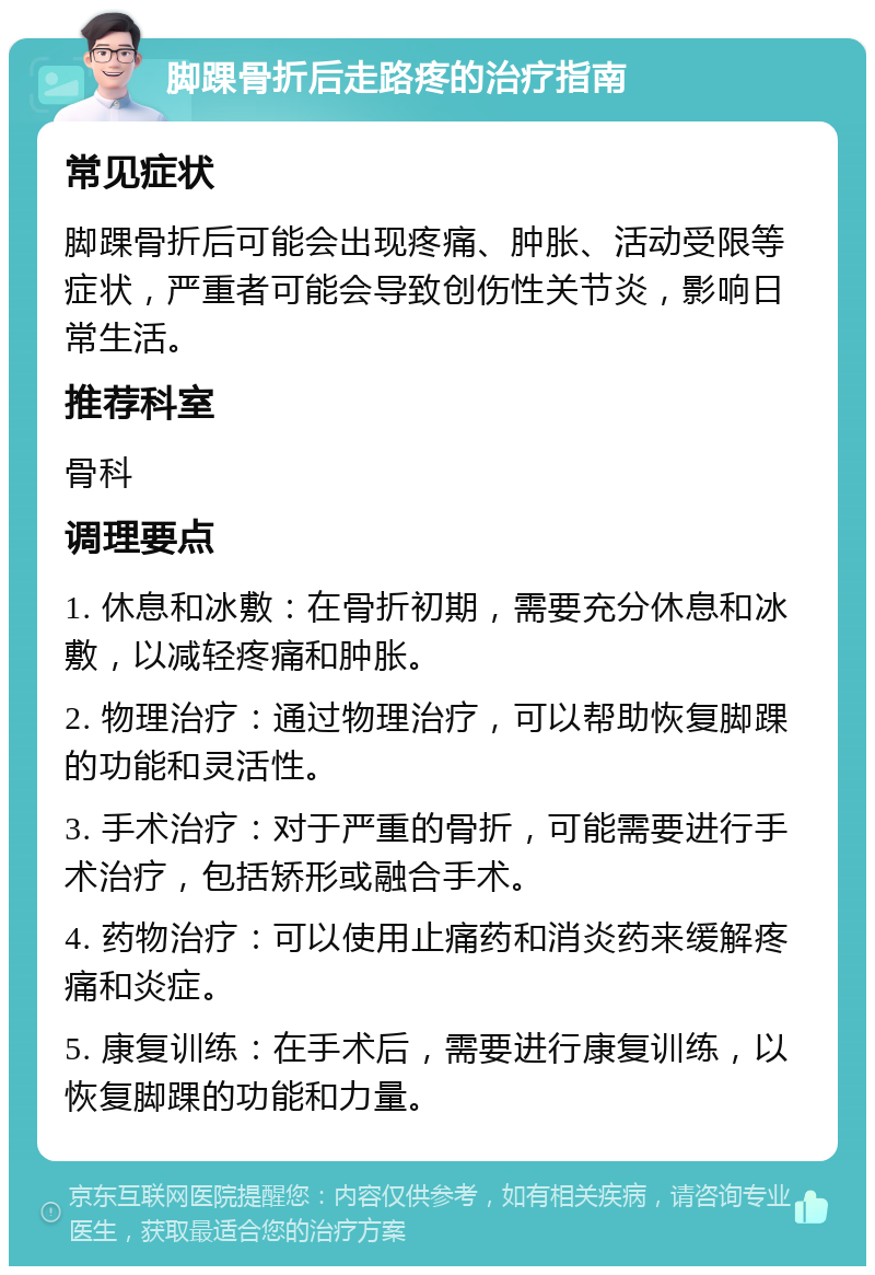 脚踝骨折后走路疼的治疗指南 常见症状 脚踝骨折后可能会出现疼痛、肿胀、活动受限等症状，严重者可能会导致创伤性关节炎，影响日常生活。 推荐科室 骨科 调理要点 1. 休息和冰敷：在骨折初期，需要充分休息和冰敷，以减轻疼痛和肿胀。 2. 物理治疗：通过物理治疗，可以帮助恢复脚踝的功能和灵活性。 3. 手术治疗：对于严重的骨折，可能需要进行手术治疗，包括矫形或融合手术。 4. 药物治疗：可以使用止痛药和消炎药来缓解疼痛和炎症。 5. 康复训练：在手术后，需要进行康复训练，以恢复脚踝的功能和力量。