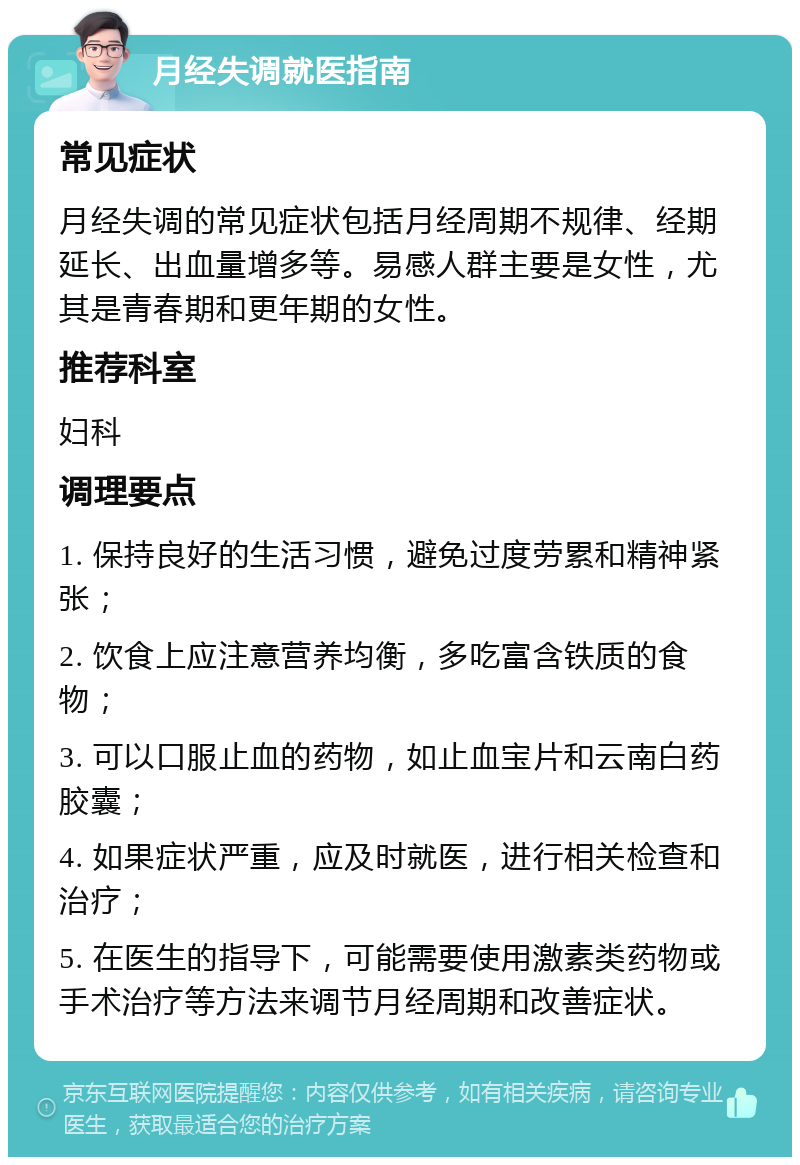 月经失调就医指南 常见症状 月经失调的常见症状包括月经周期不规律、经期延长、出血量增多等。易感人群主要是女性，尤其是青春期和更年期的女性。 推荐科室 妇科 调理要点 1. 保持良好的生活习惯，避免过度劳累和精神紧张； 2. 饮食上应注意营养均衡，多吃富含铁质的食物； 3. 可以口服止血的药物，如止血宝片和云南白药胶囊； 4. 如果症状严重，应及时就医，进行相关检查和治疗； 5. 在医生的指导下，可能需要使用激素类药物或手术治疗等方法来调节月经周期和改善症状。