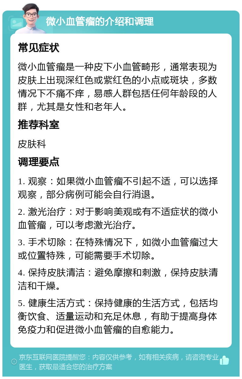 微小血管瘤的介绍和调理 常见症状 微小血管瘤是一种皮下小血管畸形，通常表现为皮肤上出现深红色或紫红色的小点或斑块，多数情况下不痛不痒，易感人群包括任何年龄段的人群，尤其是女性和老年人。 推荐科室 皮肤科 调理要点 1. 观察：如果微小血管瘤不引起不适，可以选择观察，部分病例可能会自行消退。 2. 激光治疗：对于影响美观或有不适症状的微小血管瘤，可以考虑激光治疗。 3. 手术切除：在特殊情况下，如微小血管瘤过大或位置特殊，可能需要手术切除。 4. 保持皮肤清洁：避免摩擦和刺激，保持皮肤清洁和干燥。 5. 健康生活方式：保持健康的生活方式，包括均衡饮食、适量运动和充足休息，有助于提高身体免疫力和促进微小血管瘤的自愈能力。