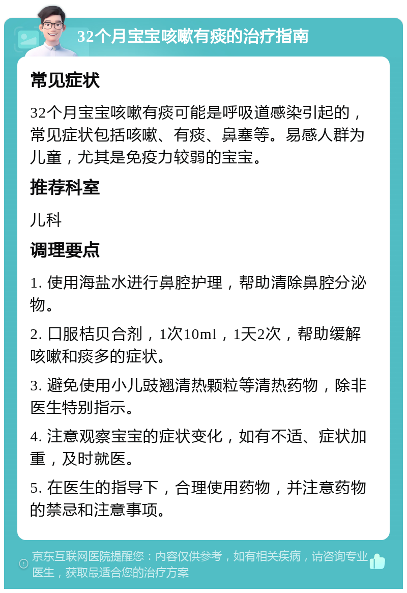 32个月宝宝咳嗽有痰的治疗指南 常见症状 32个月宝宝咳嗽有痰可能是呼吸道感染引起的，常见症状包括咳嗽、有痰、鼻塞等。易感人群为儿童，尤其是免疫力较弱的宝宝。 推荐科室 儿科 调理要点 1. 使用海盐水进行鼻腔护理，帮助清除鼻腔分泌物。 2. 口服桔贝合剂，1次10ml，1天2次，帮助缓解咳嗽和痰多的症状。 3. 避免使用小儿豉翘清热颗粒等清热药物，除非医生特别指示。 4. 注意观察宝宝的症状变化，如有不适、症状加重，及时就医。 5. 在医生的指导下，合理使用药物，并注意药物的禁忌和注意事项。