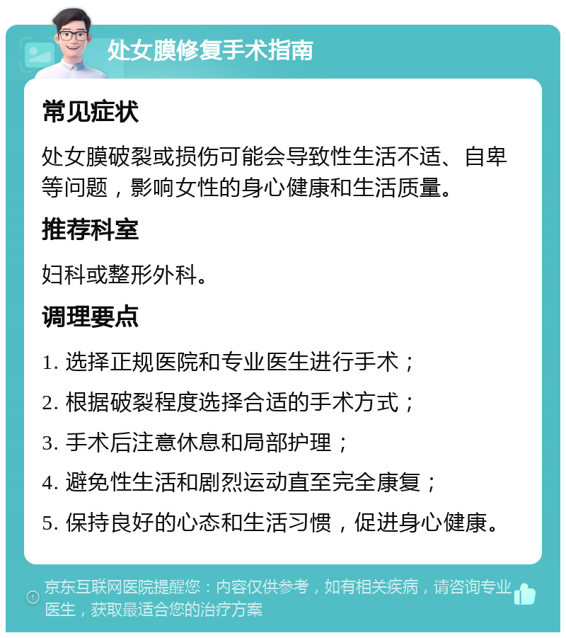 处女膜修复手术指南 常见症状 处女膜破裂或损伤可能会导致性生活不适、自卑等问题，影响女性的身心健康和生活质量。 推荐科室 妇科或整形外科。 调理要点 1. 选择正规医院和专业医生进行手术； 2. 根据破裂程度选择合适的手术方式； 3. 手术后注意休息和局部护理； 4. 避免性生活和剧烈运动直至完全康复； 5. 保持良好的心态和生活习惯，促进身心健康。