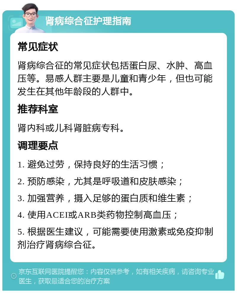 肾病综合征护理指南 常见症状 肾病综合征的常见症状包括蛋白尿、水肿、高血压等。易感人群主要是儿童和青少年，但也可能发生在其他年龄段的人群中。 推荐科室 肾内科或儿科肾脏病专科。 调理要点 1. 避免过劳，保持良好的生活习惯； 2. 预防感染，尤其是呼吸道和皮肤感染； 3. 加强营养，摄入足够的蛋白质和维生素； 4. 使用ACEI或ARB类药物控制高血压； 5. 根据医生建议，可能需要使用激素或免疫抑制剂治疗肾病综合征。