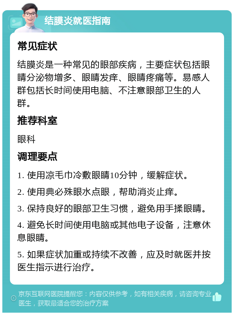 结膜炎就医指南 常见症状 结膜炎是一种常见的眼部疾病，主要症状包括眼睛分泌物增多、眼睛发痒、眼睛疼痛等。易感人群包括长时间使用电脑、不注意眼部卫生的人群。 推荐科室 眼科 调理要点 1. 使用凉毛巾冷敷眼睛10分钟，缓解症状。 2. 使用典必殊眼水点眼，帮助消炎止痒。 3. 保持良好的眼部卫生习惯，避免用手揉眼睛。 4. 避免长时间使用电脑或其他电子设备，注意休息眼睛。 5. 如果症状加重或持续不改善，应及时就医并按医生指示进行治疗。