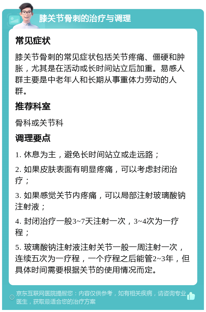 膝关节骨刺的治疗与调理 常见症状 膝关节骨刺的常见症状包括关节疼痛、僵硬和肿胀，尤其是在活动或长时间站立后加重。易感人群主要是中老年人和长期从事重体力劳动的人群。 推荐科室 骨科或关节科 调理要点 1. 休息为主，避免长时间站立或走远路； 2. 如果皮肤表面有明显疼痛，可以考虑封闭治疗； 3. 如果感觉关节内疼痛，可以局部注射玻璃酸钠注射液； 4. 封闭治疗一般3~7天注射一次，3~4次为一疗程； 5. 玻璃酸钠注射液注射关节一般一周注射一次，连续五次为一疗程，一个疗程之后能管2~3年，但具体时间需要根据关节的使用情况而定。