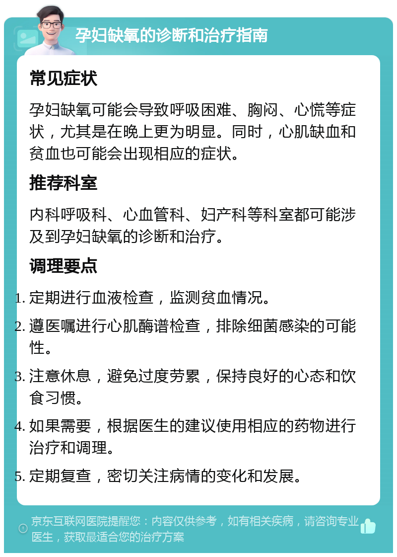 孕妇缺氧的诊断和治疗指南 常见症状 孕妇缺氧可能会导致呼吸困难、胸闷、心慌等症状，尤其是在晚上更为明显。同时，心肌缺血和贫血也可能会出现相应的症状。 推荐科室 内科呼吸科、心血管科、妇产科等科室都可能涉及到孕妇缺氧的诊断和治疗。 调理要点 定期进行血液检查，监测贫血情况。 遵医嘱进行心肌酶谱检查，排除细菌感染的可能性。 注意休息，避免过度劳累，保持良好的心态和饮食习惯。 如果需要，根据医生的建议使用相应的药物进行治疗和调理。 定期复查，密切关注病情的变化和发展。