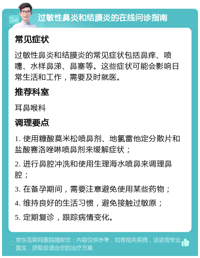 过敏性鼻炎和结膜炎的在线问诊指南 常见症状 过敏性鼻炎和结膜炎的常见症状包括鼻痒、喷嚏、水样鼻涕、鼻塞等。这些症状可能会影响日常生活和工作，需要及时就医。 推荐科室 耳鼻喉科 调理要点 1. 使用糠酸莫米松喷鼻剂、地氯雷他定分散片和盐酸赛洛唑啉喷鼻剂来缓解症状； 2. 进行鼻腔冲洗和使用生理海水喷鼻来调理鼻腔； 3. 在备孕期间，需要注意避免使用某些药物； 4. 维持良好的生活习惯，避免接触过敏原； 5. 定期复诊，跟踪病情变化。