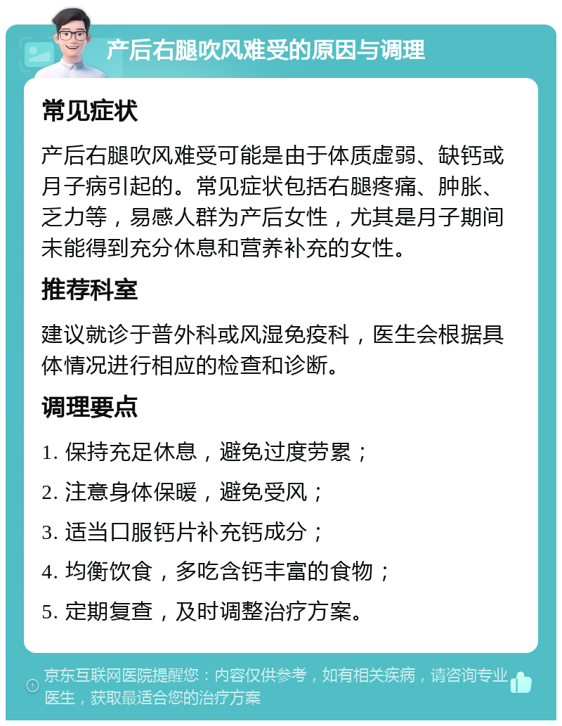 产后右腿吹风难受的原因与调理 常见症状 产后右腿吹风难受可能是由于体质虚弱、缺钙或月子病引起的。常见症状包括右腿疼痛、肿胀、乏力等，易感人群为产后女性，尤其是月子期间未能得到充分休息和营养补充的女性。 推荐科室 建议就诊于普外科或风湿免疫科，医生会根据具体情况进行相应的检查和诊断。 调理要点 1. 保持充足休息，避免过度劳累； 2. 注意身体保暖，避免受风； 3. 适当口服钙片补充钙成分； 4. 均衡饮食，多吃含钙丰富的食物； 5. 定期复查，及时调整治疗方案。