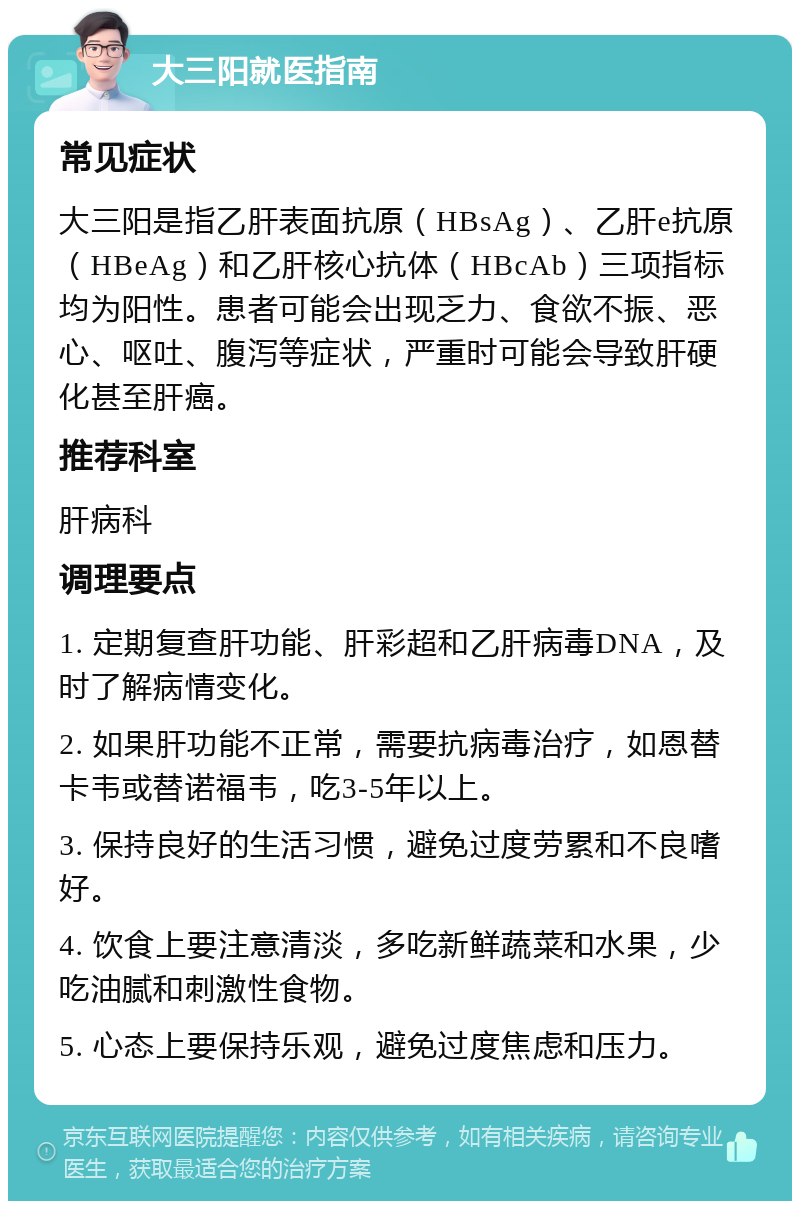 大三阳就医指南 常见症状 大三阳是指乙肝表面抗原（HBsAg）、乙肝e抗原（HBeAg）和乙肝核心抗体（HBcAb）三项指标均为阳性。患者可能会出现乏力、食欲不振、恶心、呕吐、腹泻等症状，严重时可能会导致肝硬化甚至肝癌。 推荐科室 肝病科 调理要点 1. 定期复查肝功能、肝彩超和乙肝病毒DNA，及时了解病情变化。 2. 如果肝功能不正常，需要抗病毒治疗，如恩替卡韦或替诺福韦，吃3-5年以上。 3. 保持良好的生活习惯，避免过度劳累和不良嗜好。 4. 饮食上要注意清淡，多吃新鲜蔬菜和水果，少吃油腻和刺激性食物。 5. 心态上要保持乐观，避免过度焦虑和压力。