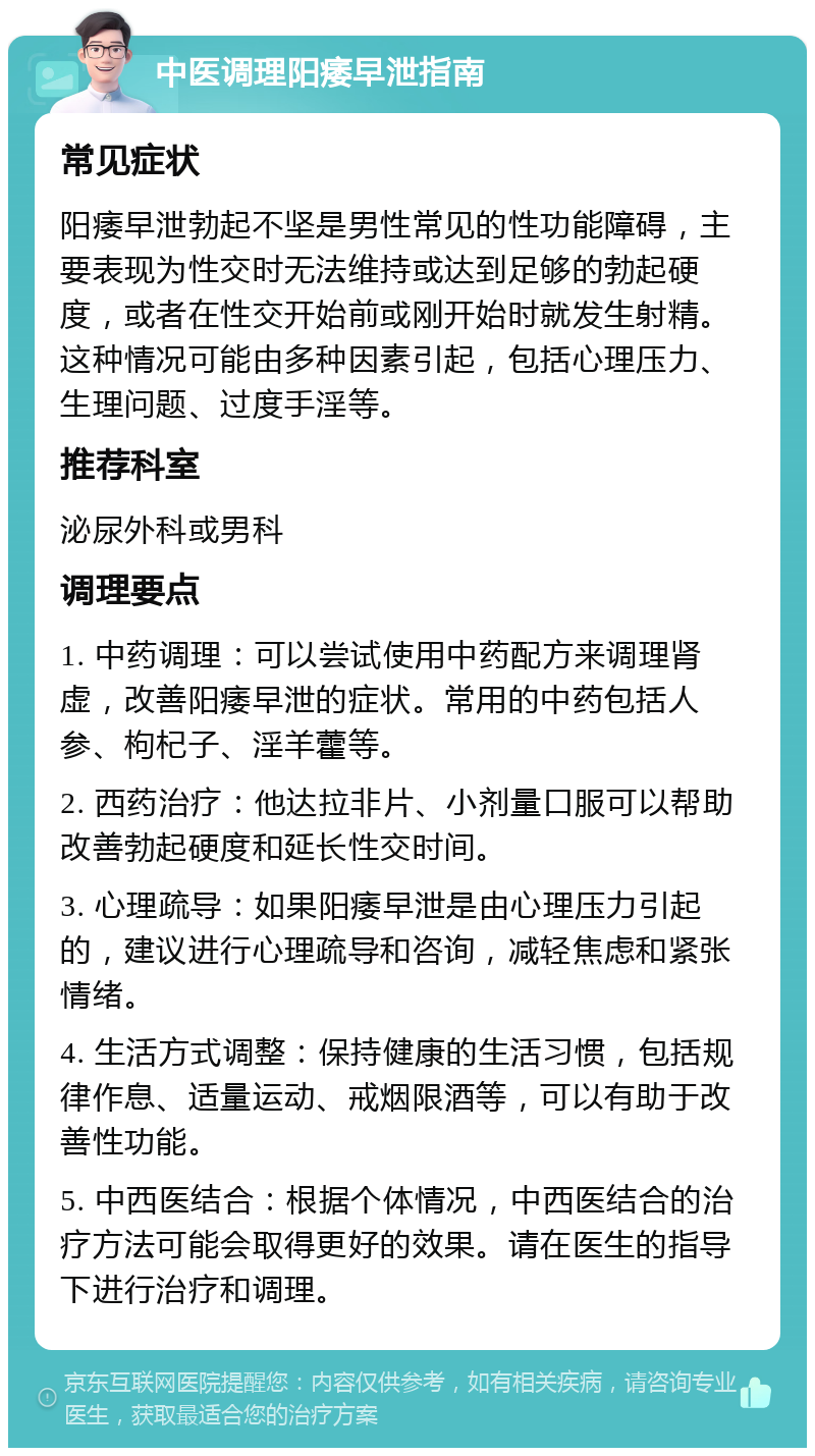 中医调理阳痿早泄指南 常见症状 阳痿早泄勃起不坚是男性常见的性功能障碍，主要表现为性交时无法维持或达到足够的勃起硬度，或者在性交开始前或刚开始时就发生射精。这种情况可能由多种因素引起，包括心理压力、生理问题、过度手淫等。 推荐科室 泌尿外科或男科 调理要点 1. 中药调理：可以尝试使用中药配方来调理肾虚，改善阳痿早泄的症状。常用的中药包括人参、枸杞子、淫羊藿等。 2. 西药治疗：他达拉非片、小剂量口服可以帮助改善勃起硬度和延长性交时间。 3. 心理疏导：如果阳痿早泄是由心理压力引起的，建议进行心理疏导和咨询，减轻焦虑和紧张情绪。 4. 生活方式调整：保持健康的生活习惯，包括规律作息、适量运动、戒烟限酒等，可以有助于改善性功能。 5. 中西医结合：根据个体情况，中西医结合的治疗方法可能会取得更好的效果。请在医生的指导下进行治疗和调理。