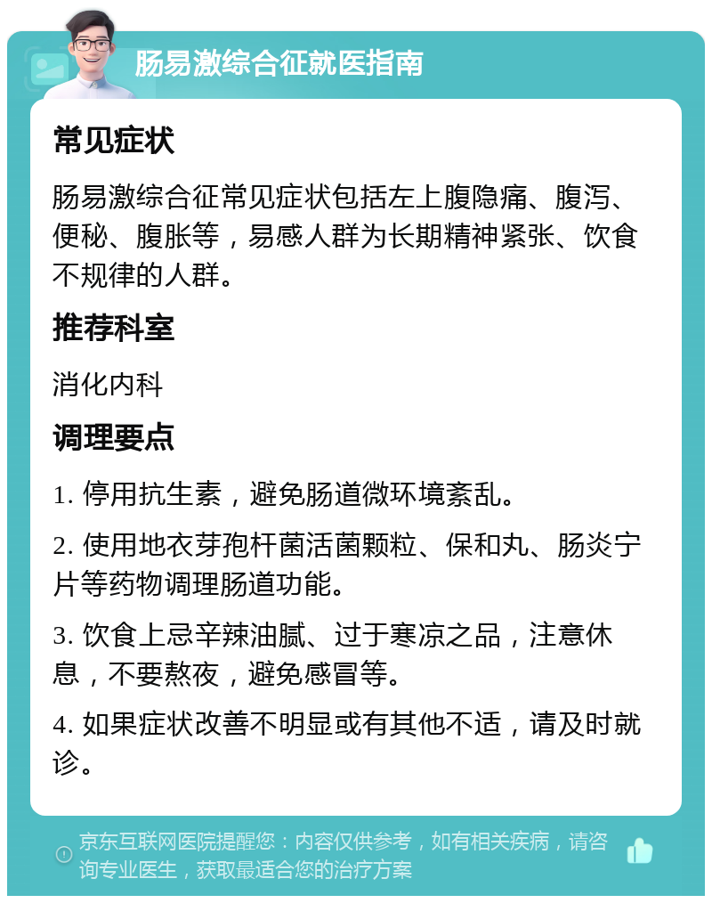 肠易激综合征就医指南 常见症状 肠易激综合征常见症状包括左上腹隐痛、腹泻、便秘、腹胀等，易感人群为长期精神紧张、饮食不规律的人群。 推荐科室 消化内科 调理要点 1. 停用抗生素，避免肠道微环境紊乱。 2. 使用地衣芽孢杆菌活菌颗粒、保和丸、肠炎宁片等药物调理肠道功能。 3. 饮食上忌辛辣油腻、过于寒凉之品，注意休息，不要熬夜，避免感冒等。 4. 如果症状改善不明显或有其他不适，请及时就诊。