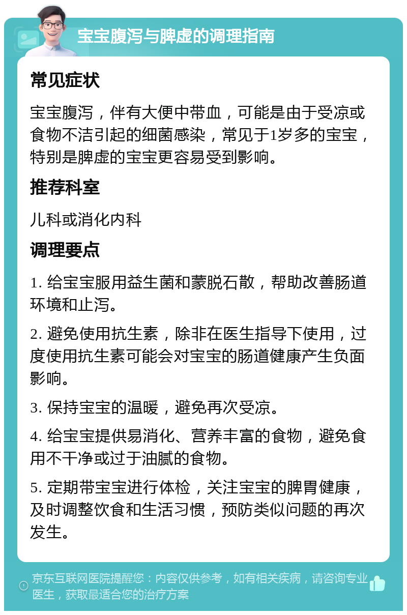 宝宝腹泻与脾虚的调理指南 常见症状 宝宝腹泻，伴有大便中带血，可能是由于受凉或食物不洁引起的细菌感染，常见于1岁多的宝宝，特别是脾虚的宝宝更容易受到影响。 推荐科室 儿科或消化内科 调理要点 1. 给宝宝服用益生菌和蒙脱石散，帮助改善肠道环境和止泻。 2. 避免使用抗生素，除非在医生指导下使用，过度使用抗生素可能会对宝宝的肠道健康产生负面影响。 3. 保持宝宝的温暖，避免再次受凉。 4. 给宝宝提供易消化、营养丰富的食物，避免食用不干净或过于油腻的食物。 5. 定期带宝宝进行体检，关注宝宝的脾胃健康，及时调整饮食和生活习惯，预防类似问题的再次发生。