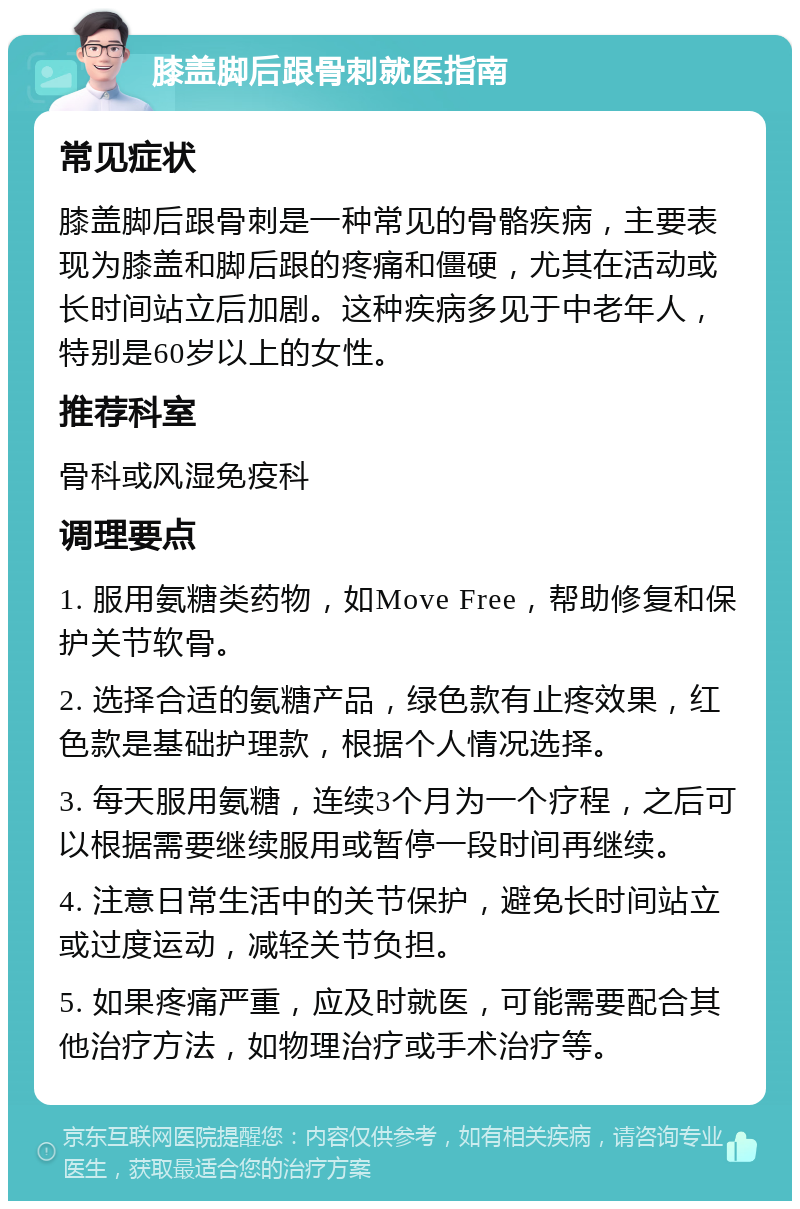 膝盖脚后跟骨刺就医指南 常见症状 膝盖脚后跟骨刺是一种常见的骨骼疾病，主要表现为膝盖和脚后跟的疼痛和僵硬，尤其在活动或长时间站立后加剧。这种疾病多见于中老年人，特别是60岁以上的女性。 推荐科室 骨科或风湿免疫科 调理要点 1. 服用氨糖类药物，如Move Free，帮助修复和保护关节软骨。 2. 选择合适的氨糖产品，绿色款有止疼效果，红色款是基础护理款，根据个人情况选择。 3. 每天服用氨糖，连续3个月为一个疗程，之后可以根据需要继续服用或暂停一段时间再继续。 4. 注意日常生活中的关节保护，避免长时间站立或过度运动，减轻关节负担。 5. 如果疼痛严重，应及时就医，可能需要配合其他治疗方法，如物理治疗或手术治疗等。