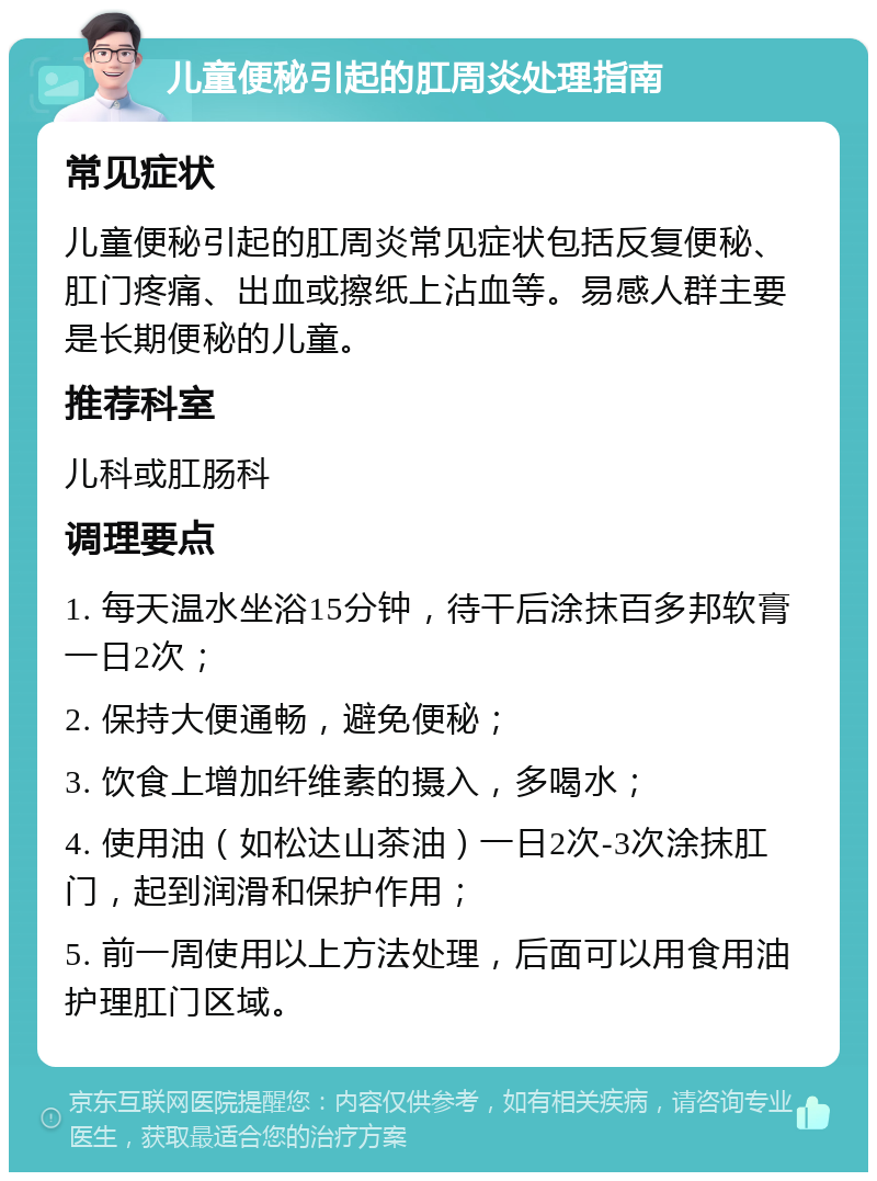 儿童便秘引起的肛周炎处理指南 常见症状 儿童便秘引起的肛周炎常见症状包括反复便秘、肛门疼痛、出血或擦纸上沾血等。易感人群主要是长期便秘的儿童。 推荐科室 儿科或肛肠科 调理要点 1. 每天温水坐浴15分钟，待干后涂抹百多邦软膏一日2次； 2. 保持大便通畅，避免便秘； 3. 饮食上增加纤维素的摄入，多喝水； 4. 使用油（如松达山茶油）一日2次-3次涂抹肛门，起到润滑和保护作用； 5. 前一周使用以上方法处理，后面可以用食用油护理肛门区域。