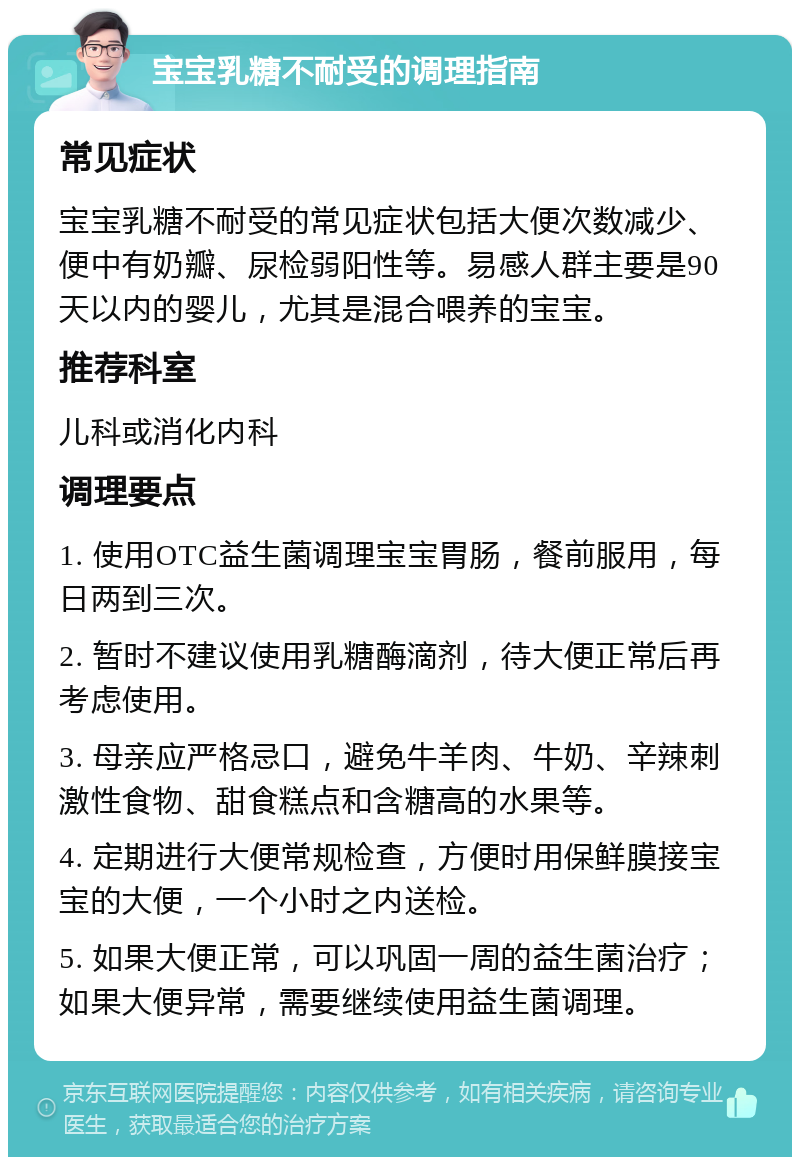 宝宝乳糖不耐受的调理指南 常见症状 宝宝乳糖不耐受的常见症状包括大便次数减少、便中有奶瓣、尿检弱阳性等。易感人群主要是90天以内的婴儿，尤其是混合喂养的宝宝。 推荐科室 儿科或消化内科 调理要点 1. 使用OTC益生菌调理宝宝胃肠，餐前服用，每日两到三次。 2. 暂时不建议使用乳糖酶滴剂，待大便正常后再考虑使用。 3. 母亲应严格忌口，避免牛羊肉、牛奶、辛辣刺激性食物、甜食糕点和含糖高的水果等。 4. 定期进行大便常规检查，方便时用保鲜膜接宝宝的大便，一个小时之内送检。 5. 如果大便正常，可以巩固一周的益生菌治疗；如果大便异常，需要继续使用益生菌调理。