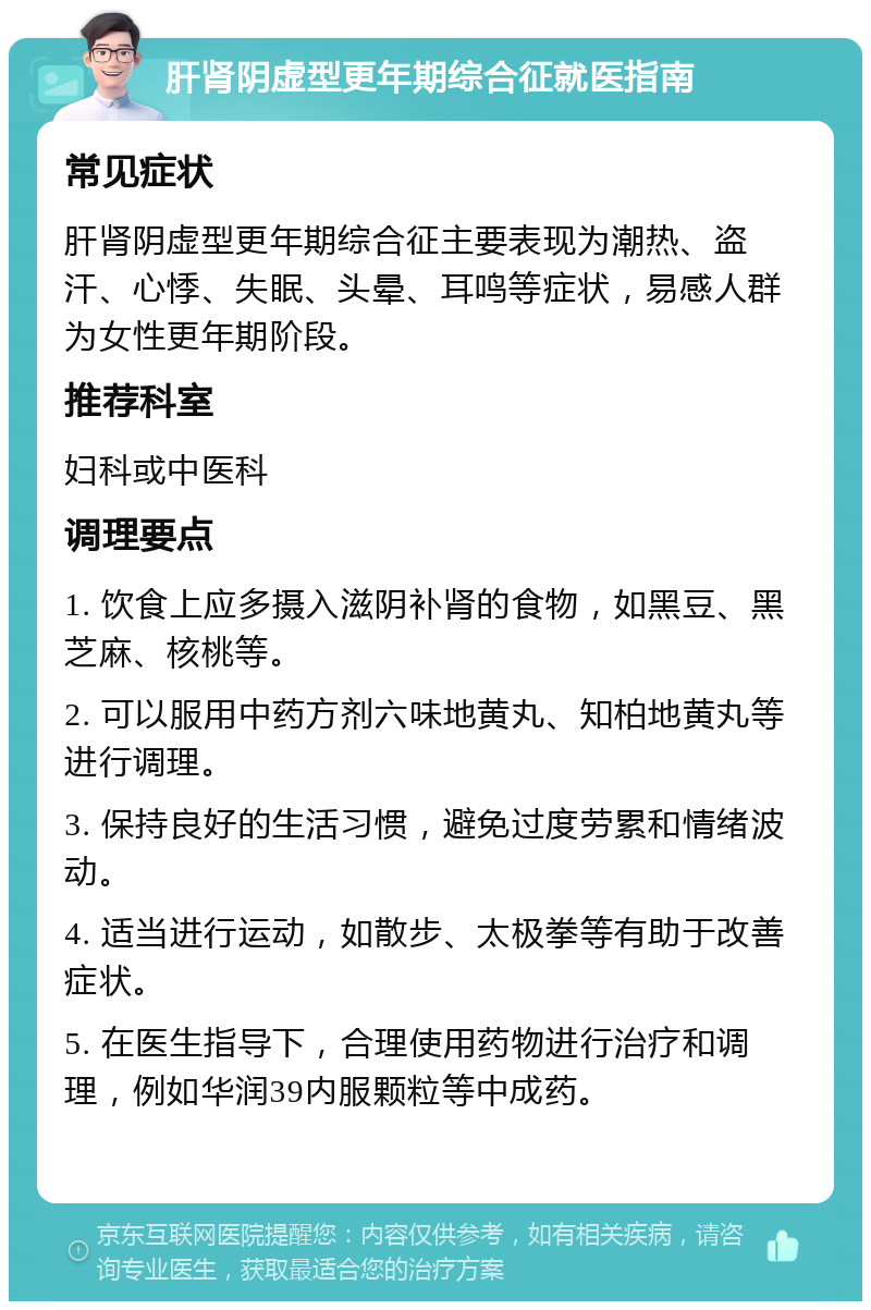 肝肾阴虚型更年期综合征就医指南 常见症状 肝肾阴虚型更年期综合征主要表现为潮热、盗汗、心悸、失眠、头晕、耳鸣等症状，易感人群为女性更年期阶段。 推荐科室 妇科或中医科 调理要点 1. 饮食上应多摄入滋阴补肾的食物，如黑豆、黑芝麻、核桃等。 2. 可以服用中药方剂六味地黄丸、知柏地黄丸等进行调理。 3. 保持良好的生活习惯，避免过度劳累和情绪波动。 4. 适当进行运动，如散步、太极拳等有助于改善症状。 5. 在医生指导下，合理使用药物进行治疗和调理，例如华润39内服颗粒等中成药。