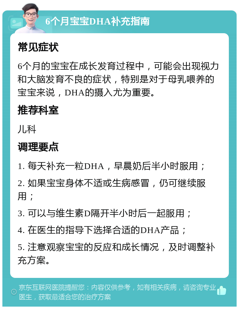 6个月宝宝DHA补充指南 常见症状 6个月的宝宝在成长发育过程中，可能会出现视力和大脑发育不良的症状，特别是对于母乳喂养的宝宝来说，DHA的摄入尤为重要。 推荐科室 儿科 调理要点 1. 每天补充一粒DHA，早晨奶后半小时服用； 2. 如果宝宝身体不适或生病感冒，仍可继续服用； 3. 可以与维生素D隔开半小时后一起服用； 4. 在医生的指导下选择合适的DHA产品； 5. 注意观察宝宝的反应和成长情况，及时调整补充方案。