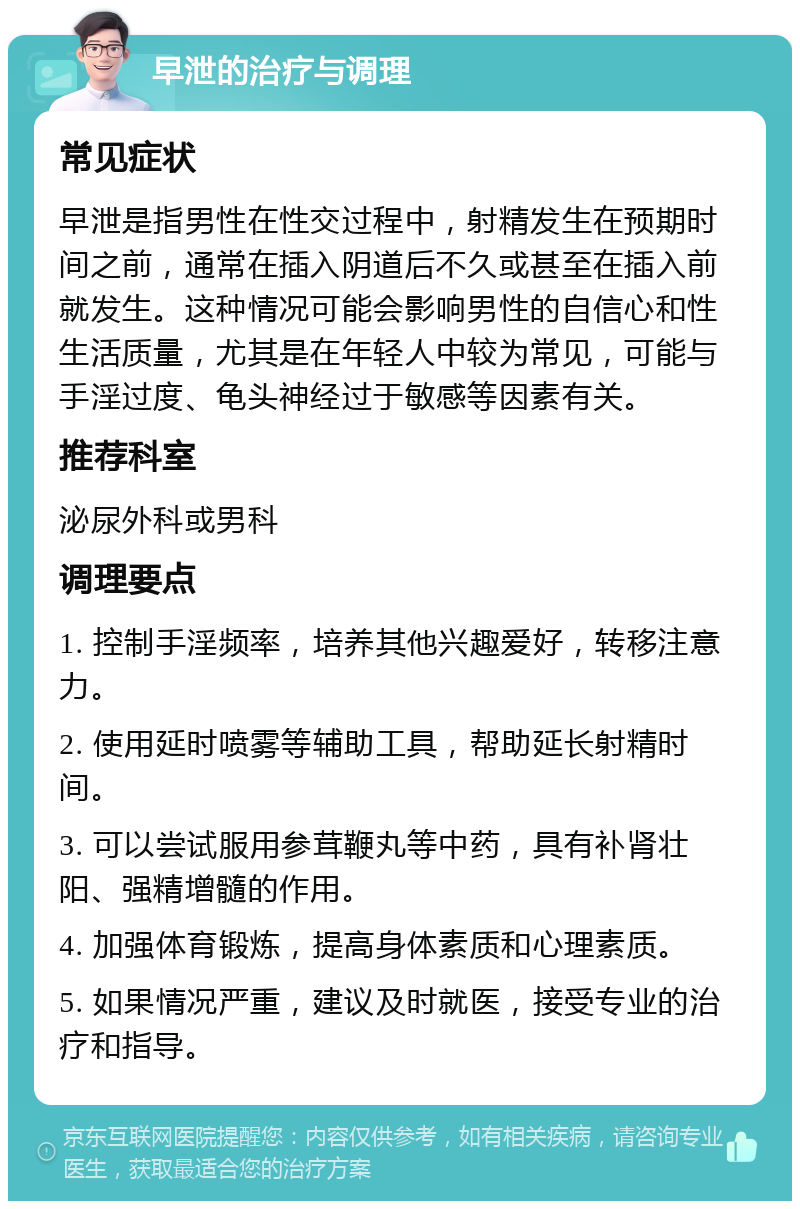 早泄的治疗与调理 常见症状 早泄是指男性在性交过程中，射精发生在预期时间之前，通常在插入阴道后不久或甚至在插入前就发生。这种情况可能会影响男性的自信心和性生活质量，尤其是在年轻人中较为常见，可能与手淫过度、龟头神经过于敏感等因素有关。 推荐科室 泌尿外科或男科 调理要点 1. 控制手淫频率，培养其他兴趣爱好，转移注意力。 2. 使用延时喷雾等辅助工具，帮助延长射精时间。 3. 可以尝试服用参茸鞭丸等中药，具有补肾壮阳、强精增髓的作用。 4. 加强体育锻炼，提高身体素质和心理素质。 5. 如果情况严重，建议及时就医，接受专业的治疗和指导。