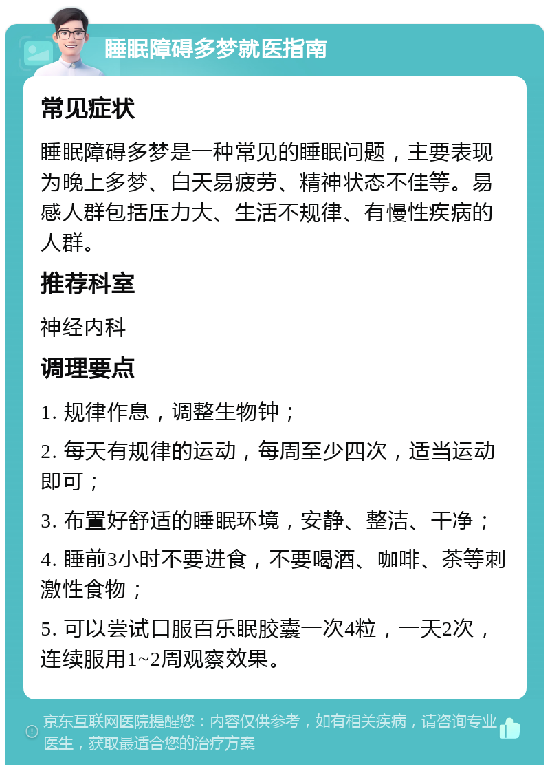 睡眠障碍多梦就医指南 常见症状 睡眠障碍多梦是一种常见的睡眠问题，主要表现为晚上多梦、白天易疲劳、精神状态不佳等。易感人群包括压力大、生活不规律、有慢性疾病的人群。 推荐科室 神经内科 调理要点 1. 规律作息，调整生物钟； 2. 每天有规律的运动，每周至少四次，适当运动即可； 3. 布置好舒适的睡眠环境，安静、整洁、干净； 4. 睡前3小时不要进食，不要喝酒、咖啡、茶等刺激性食物； 5. 可以尝试口服百乐眠胶囊一次4粒，一天2次，连续服用1~2周观察效果。