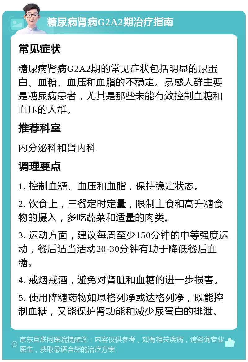 糖尿病肾病G2A2期治疗指南 常见症状 糖尿病肾病G2A2期的常见症状包括明显的尿蛋白、血糖、血压和血脂的不稳定。易感人群主要是糖尿病患者，尤其是那些未能有效控制血糖和血压的人群。 推荐科室 内分泌科和肾内科 调理要点 1. 控制血糖、血压和血脂，保持稳定状态。 2. 饮食上，三餐定时定量，限制主食和高升糖食物的摄入，多吃蔬菜和适量的肉类。 3. 运动方面，建议每周至少150分钟的中等强度运动，餐后适当活动20-30分钟有助于降低餐后血糖。 4. 戒烟戒酒，避免对肾脏和血糖的进一步损害。 5. 使用降糖药物如恩格列净或达格列净，既能控制血糖，又能保护肾功能和减少尿蛋白的排泄。