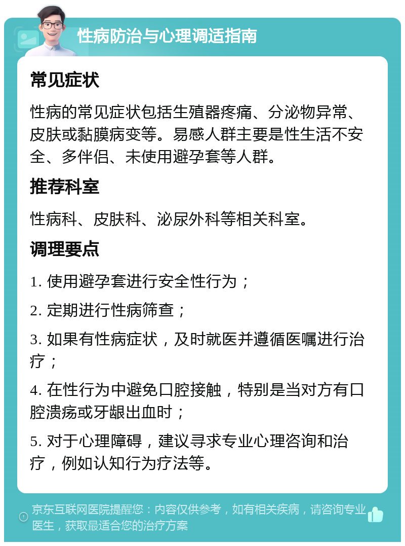 性病防治与心理调适指南 常见症状 性病的常见症状包括生殖器疼痛、分泌物异常、皮肤或黏膜病变等。易感人群主要是性生活不安全、多伴侣、未使用避孕套等人群。 推荐科室 性病科、皮肤科、泌尿外科等相关科室。 调理要点 1. 使用避孕套进行安全性行为； 2. 定期进行性病筛查； 3. 如果有性病症状，及时就医并遵循医嘱进行治疗； 4. 在性行为中避免口腔接触，特别是当对方有口腔溃疡或牙龈出血时； 5. 对于心理障碍，建议寻求专业心理咨询和治疗，例如认知行为疗法等。