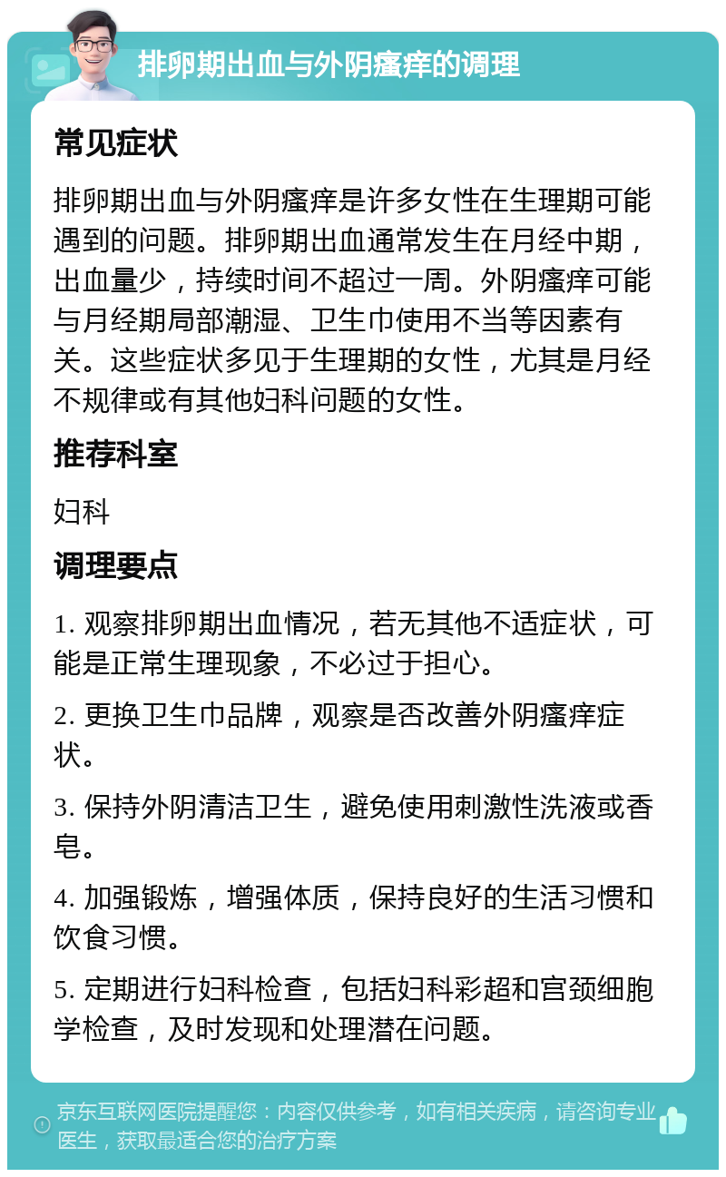 排卵期出血与外阴瘙痒的调理 常见症状 排卵期出血与外阴瘙痒是许多女性在生理期可能遇到的问题。排卵期出血通常发生在月经中期，出血量少，持续时间不超过一周。外阴瘙痒可能与月经期局部潮湿、卫生巾使用不当等因素有关。这些症状多见于生理期的女性，尤其是月经不规律或有其他妇科问题的女性。 推荐科室 妇科 调理要点 1. 观察排卵期出血情况，若无其他不适症状，可能是正常生理现象，不必过于担心。 2. 更换卫生巾品牌，观察是否改善外阴瘙痒症状。 3. 保持外阴清洁卫生，避免使用刺激性洗液或香皂。 4. 加强锻炼，增强体质，保持良好的生活习惯和饮食习惯。 5. 定期进行妇科检查，包括妇科彩超和宫颈细胞学检查，及时发现和处理潜在问题。