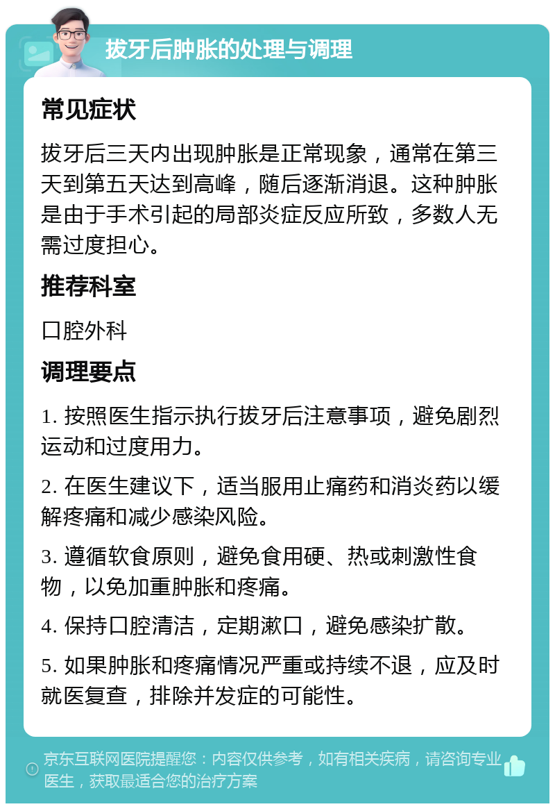 拔牙后肿胀的处理与调理 常见症状 拔牙后三天内出现肿胀是正常现象，通常在第三天到第五天达到高峰，随后逐渐消退。这种肿胀是由于手术引起的局部炎症反应所致，多数人无需过度担心。 推荐科室 口腔外科 调理要点 1. 按照医生指示执行拔牙后注意事项，避免剧烈运动和过度用力。 2. 在医生建议下，适当服用止痛药和消炎药以缓解疼痛和减少感染风险。 3. 遵循软食原则，避免食用硬、热或刺激性食物，以免加重肿胀和疼痛。 4. 保持口腔清洁，定期漱口，避免感染扩散。 5. 如果肿胀和疼痛情况严重或持续不退，应及时就医复查，排除并发症的可能性。