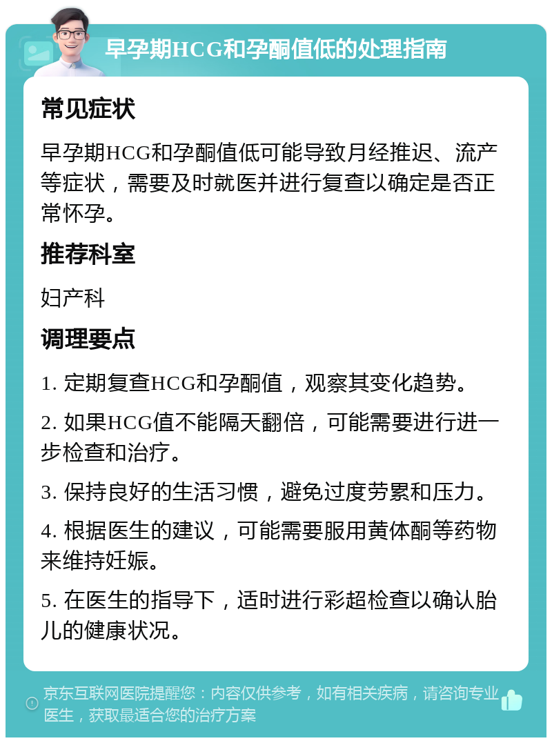 早孕期HCG和孕酮值低的处理指南 常见症状 早孕期HCG和孕酮值低可能导致月经推迟、流产等症状，需要及时就医并进行复查以确定是否正常怀孕。 推荐科室 妇产科 调理要点 1. 定期复查HCG和孕酮值，观察其变化趋势。 2. 如果HCG值不能隔天翻倍，可能需要进行进一步检查和治疗。 3. 保持良好的生活习惯，避免过度劳累和压力。 4. 根据医生的建议，可能需要服用黄体酮等药物来维持妊娠。 5. 在医生的指导下，适时进行彩超检查以确认胎儿的健康状况。