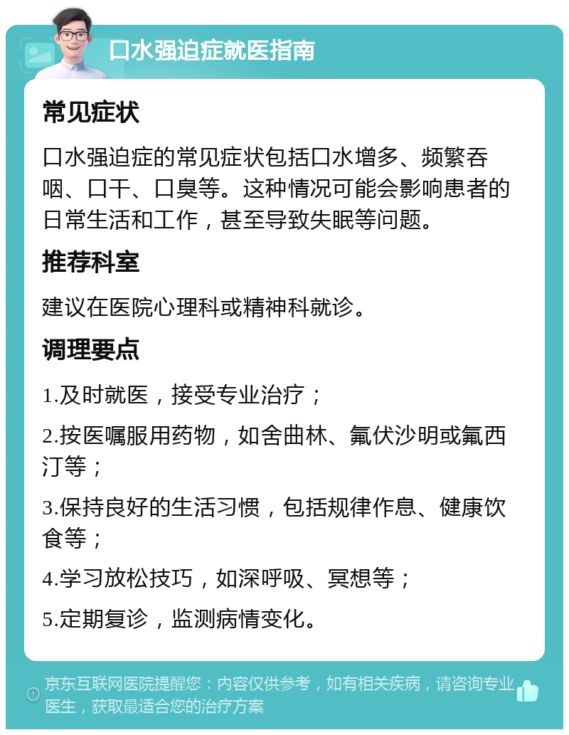 口水强迫症就医指南 常见症状 口水强迫症的常见症状包括口水增多、频繁吞咽、口干、口臭等。这种情况可能会影响患者的日常生活和工作，甚至导致失眠等问题。 推荐科室 建议在医院心理科或精神科就诊。 调理要点 1.及时就医，接受专业治疗； 2.按医嘱服用药物，如舍曲林、氟伏沙明或氟西汀等； 3.保持良好的生活习惯，包括规律作息、健康饮食等； 4.学习放松技巧，如深呼吸、冥想等； 5.定期复诊，监测病情变化。