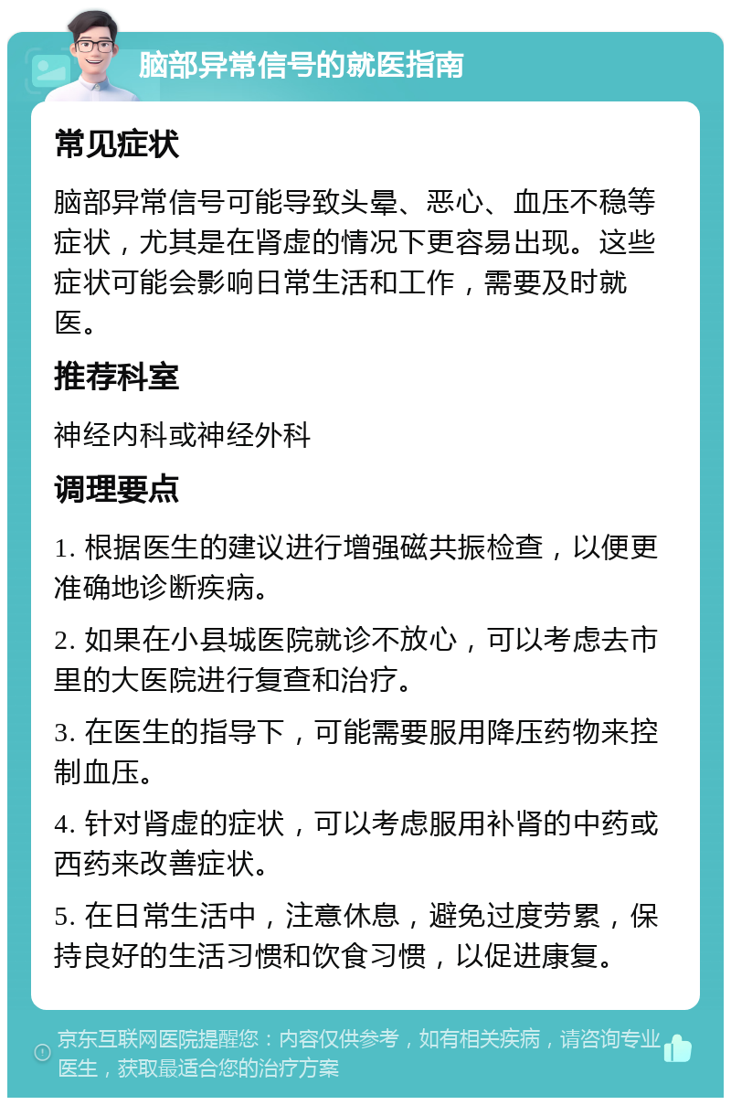 脑部异常信号的就医指南 常见症状 脑部异常信号可能导致头晕、恶心、血压不稳等症状，尤其是在肾虚的情况下更容易出现。这些症状可能会影响日常生活和工作，需要及时就医。 推荐科室 神经内科或神经外科 调理要点 1. 根据医生的建议进行增强磁共振检查，以便更准确地诊断疾病。 2. 如果在小县城医院就诊不放心，可以考虑去市里的大医院进行复查和治疗。 3. 在医生的指导下，可能需要服用降压药物来控制血压。 4. 针对肾虚的症状，可以考虑服用补肾的中药或西药来改善症状。 5. 在日常生活中，注意休息，避免过度劳累，保持良好的生活习惯和饮食习惯，以促进康复。