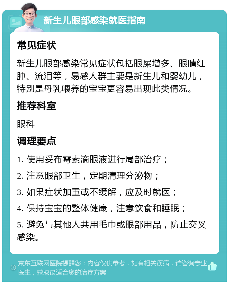 新生儿眼部感染就医指南 常见症状 新生儿眼部感染常见症状包括眼屎增多、眼睛红肿、流泪等，易感人群主要是新生儿和婴幼儿，特别是母乳喂养的宝宝更容易出现此类情况。 推荐科室 眼科 调理要点 1. 使用妥布霉素滴眼液进行局部治疗； 2. 注意眼部卫生，定期清理分泌物； 3. 如果症状加重或不缓解，应及时就医； 4. 保持宝宝的整体健康，注意饮食和睡眠； 5. 避免与其他人共用毛巾或眼部用品，防止交叉感染。