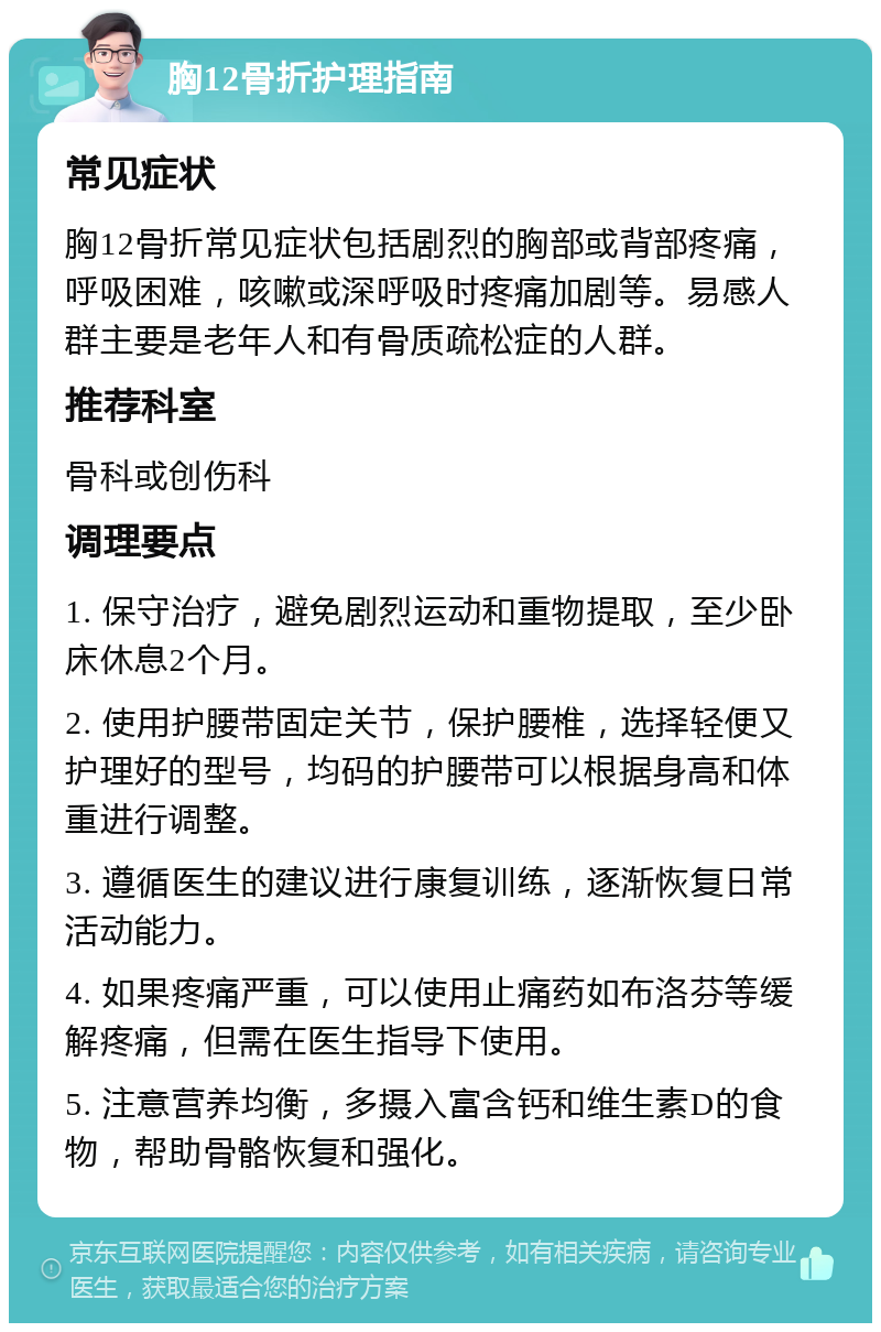 胸12骨折护理指南 常见症状 胸12骨折常见症状包括剧烈的胸部或背部疼痛，呼吸困难，咳嗽或深呼吸时疼痛加剧等。易感人群主要是老年人和有骨质疏松症的人群。 推荐科室 骨科或创伤科 调理要点 1. 保守治疗，避免剧烈运动和重物提取，至少卧床休息2个月。 2. 使用护腰带固定关节，保护腰椎，选择轻便又护理好的型号，均码的护腰带可以根据身高和体重进行调整。 3. 遵循医生的建议进行康复训练，逐渐恢复日常活动能力。 4. 如果疼痛严重，可以使用止痛药如布洛芬等缓解疼痛，但需在医生指导下使用。 5. 注意营养均衡，多摄入富含钙和维生素D的食物，帮助骨骼恢复和强化。