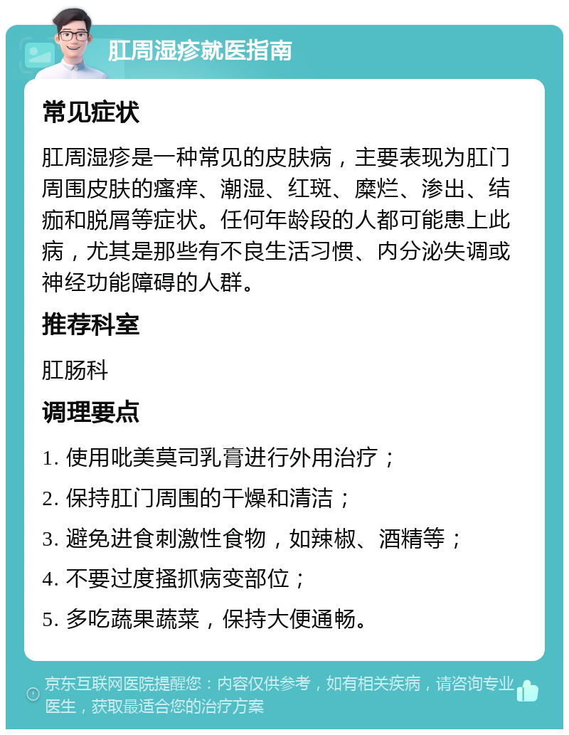 肛周湿疹就医指南 常见症状 肛周湿疹是一种常见的皮肤病，主要表现为肛门周围皮肤的瘙痒、潮湿、红斑、糜烂、渗出、结痂和脱屑等症状。任何年龄段的人都可能患上此病，尤其是那些有不良生活习惯、内分泌失调或神经功能障碍的人群。 推荐科室 肛肠科 调理要点 1. 使用吡美莫司乳膏进行外用治疗； 2. 保持肛门周围的干燥和清洁； 3. 避免进食刺激性食物，如辣椒、酒精等； 4. 不要过度搔抓病变部位； 5. 多吃蔬果蔬菜，保持大便通畅。