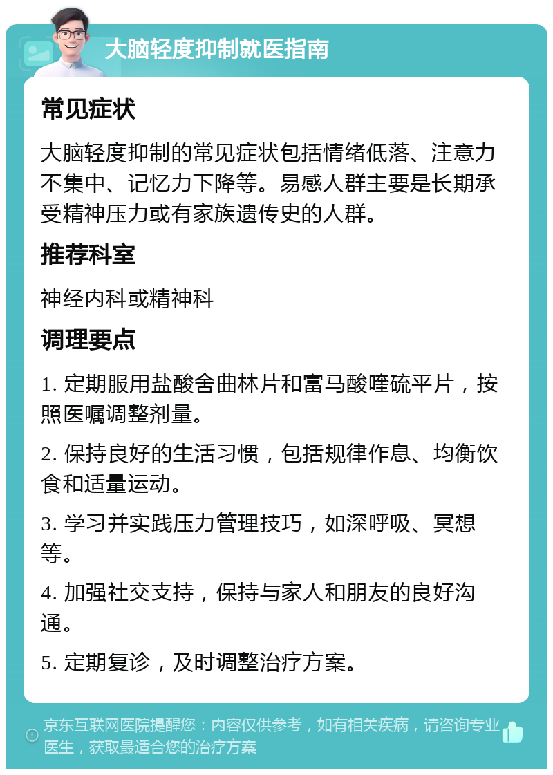 大脑轻度抑制就医指南 常见症状 大脑轻度抑制的常见症状包括情绪低落、注意力不集中、记忆力下降等。易感人群主要是长期承受精神压力或有家族遗传史的人群。 推荐科室 神经内科或精神科 调理要点 1. 定期服用盐酸舍曲林片和富马酸喹硫平片，按照医嘱调整剂量。 2. 保持良好的生活习惯，包括规律作息、均衡饮食和适量运动。 3. 学习并实践压力管理技巧，如深呼吸、冥想等。 4. 加强社交支持，保持与家人和朋友的良好沟通。 5. 定期复诊，及时调整治疗方案。